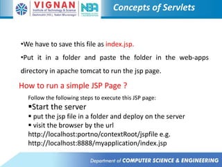 Concepts of Servlets
•We have to save this file as index.jsp.
•Put it in a folder and paste the folder in the web-apps
directory in apache tomcat to run the jsp page.
How to run a simple JSP Page ?
Follow the following steps to execute this JSP page:
Start the server
 put the jsp file in a folder and deploy on the server
 visit the browser by the url
http://localhost:portno/contextRoot/jspfile e.g.
http://localhost:8888/myapplication/index.jsp
 