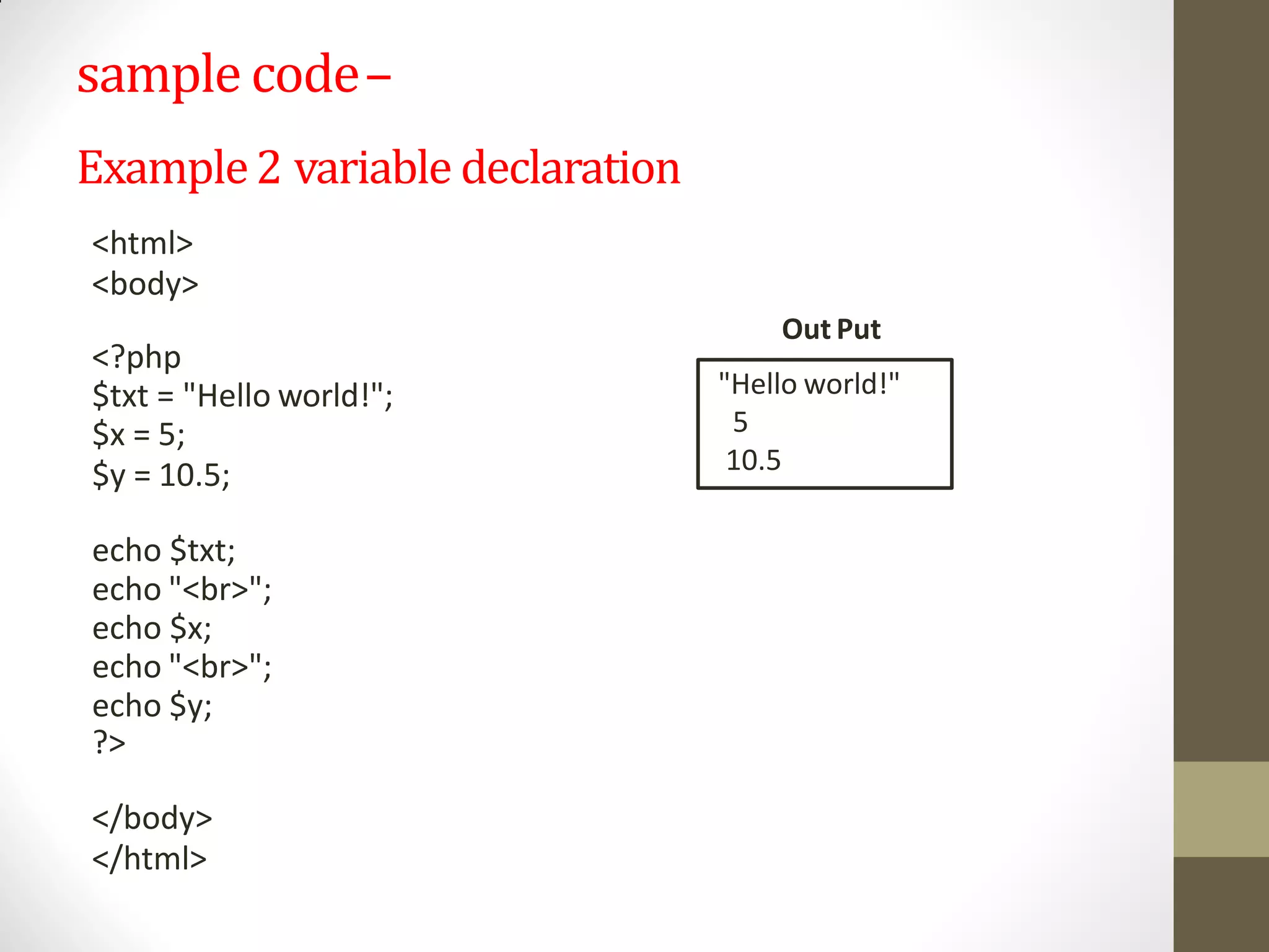 sample code–
<?php
$txt = "Hello world!";
$x = 5;
$y = 10.5;
echo $txt;
echo "<br>";
echo $x;
echo "<br>";
echo $y;
?>
</body>
</html>
"Hello world!"
5
10.5
Example2 variable declaration
<html>
<body>
Out Put
 
