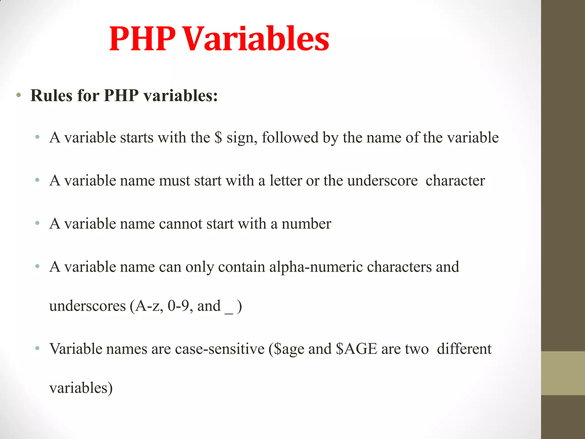 PHPVariables
• Rules for PHP variables:
• A variable starts with the $ sign, followed by the name of the variable
• A variable name must start with a letter or the underscore character
• A variable name cannot start with a number
• A variable name can only contain alpha-numeric characters and
underscores (A-z, 0-9, and _ )
• Variable names are case-sensitive ($age and $AGE are two different
variables)
 