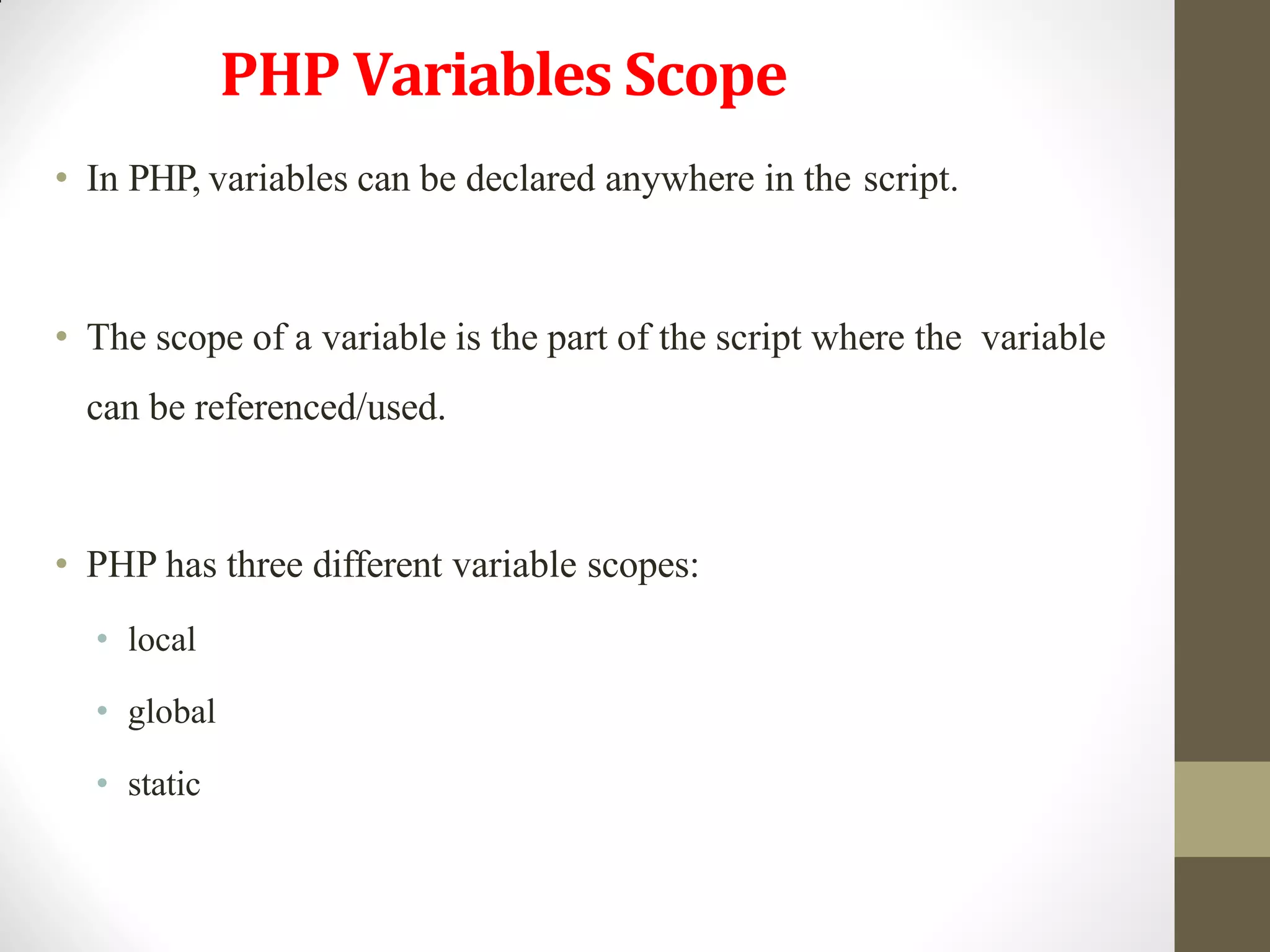 PHP Variables Scope
• In PHP, variables can be declared anywhere in the script.
• The scope of a variable is the part of the script where the variable
can be referenced/used.
• PHP has three different variable scopes:
• local
• global
• static
 