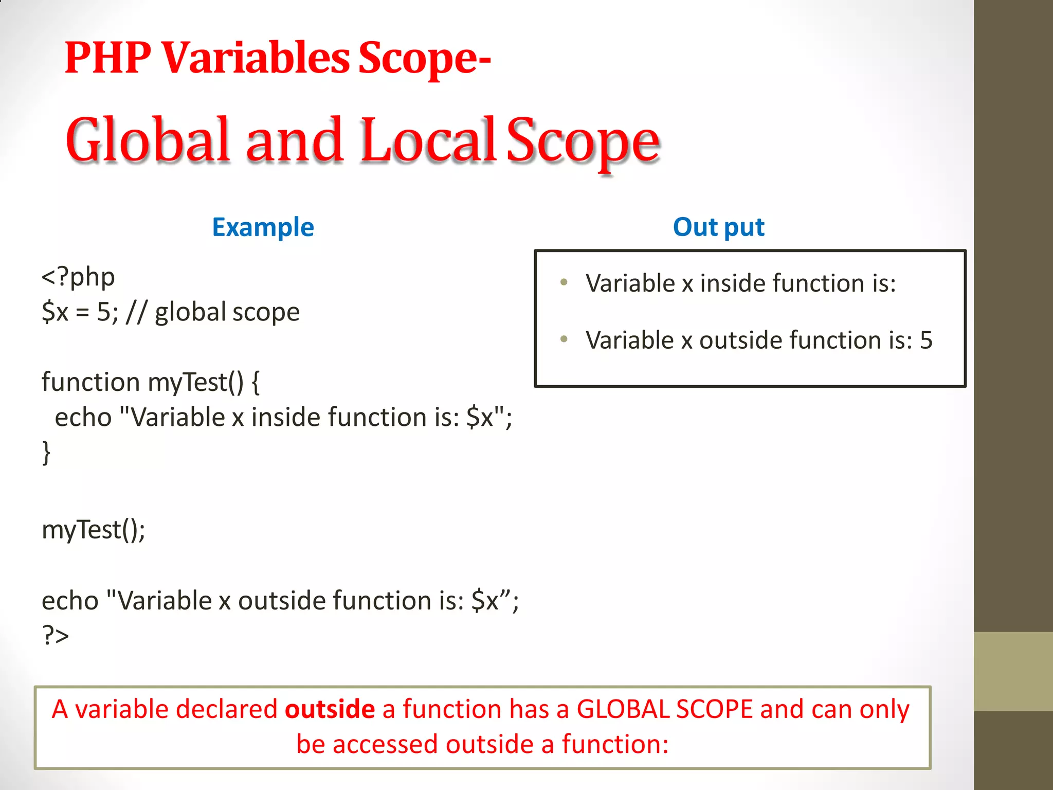 PHP VariablesScope-
Global and LocalScope
Example
<?php
$x = 5; // global scope
function myTest() {
echo "Variable x inside function is: $x";
}
myTest();
echo "Variable x outside function is: $x”;
?>
Out put
• Variable x inside function is:
• Variable x outside function is: 5
A variable declared outside a function has a GLOBAL SCOPE and can only
be accessed outside a function:
 