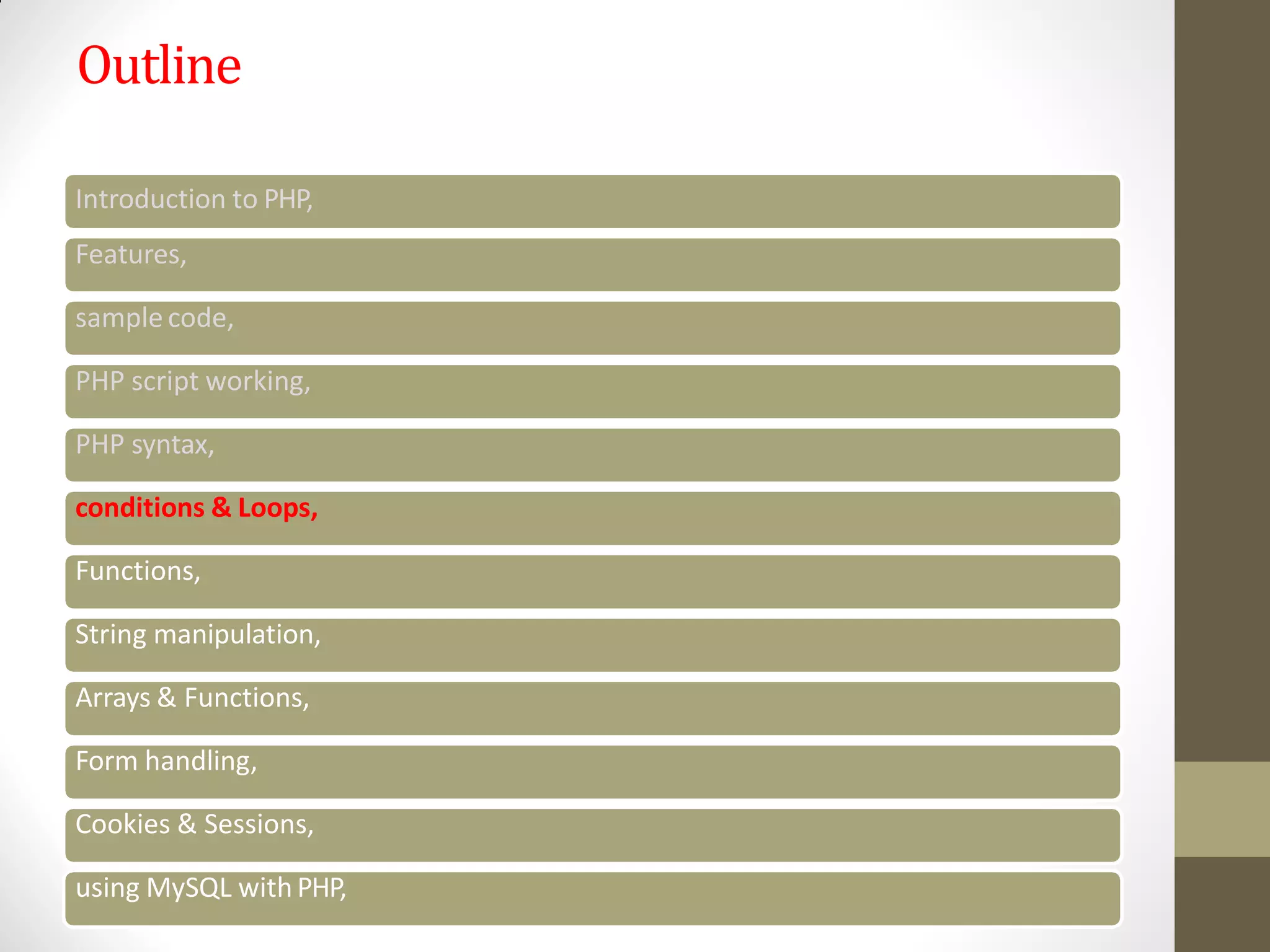 Outline
Introduction to PHP,
Features,
sample code,
PHP script working,
PHP syntax,
conditions & Loops,
Functions,
String manipulation,
Arrays & Functions,
Form handling,
Cookies & Sessions,
using MySQL with PHP,
 