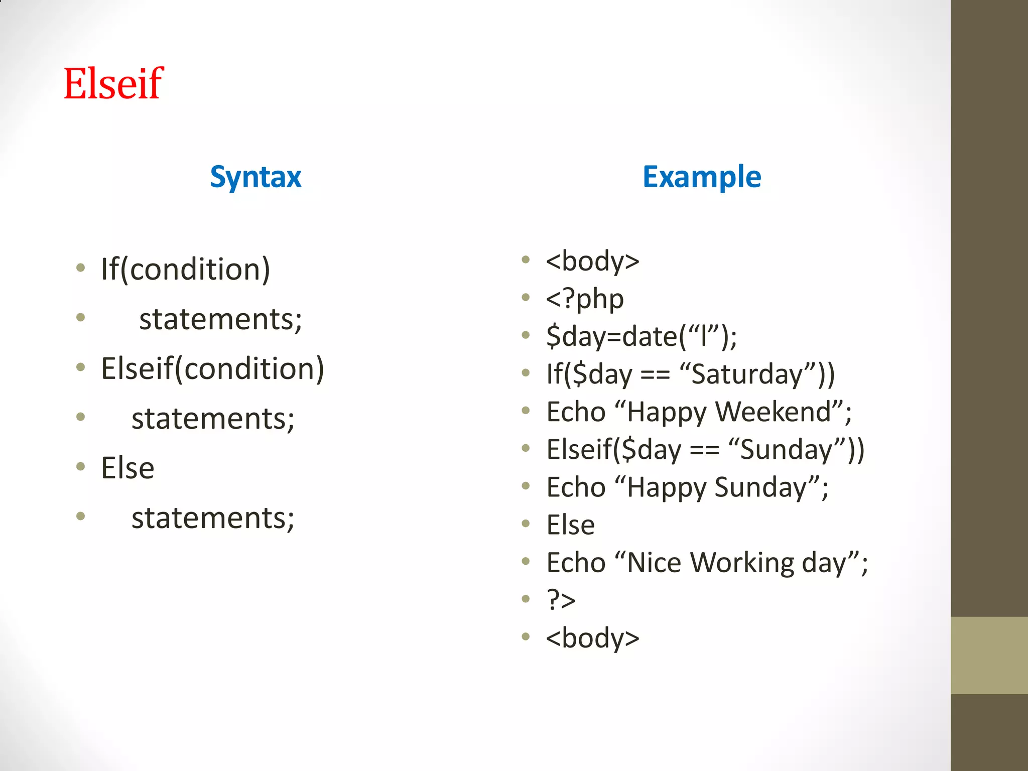 Elseif
Syntax
• If(condition)
• statements;
• Elseif(condition)
• statements;
• Else
• statements;
Example
• <body>
• <?php
• $day=date(“l”);
• If($day == “Saturday”))
• Echo “Happy Weekend”;
• Elseif($day == “Sunday”))
• Echo “Happy Sunday”;
• Else
• Echo “Nice Working day”;
• ?>
• <body>
 