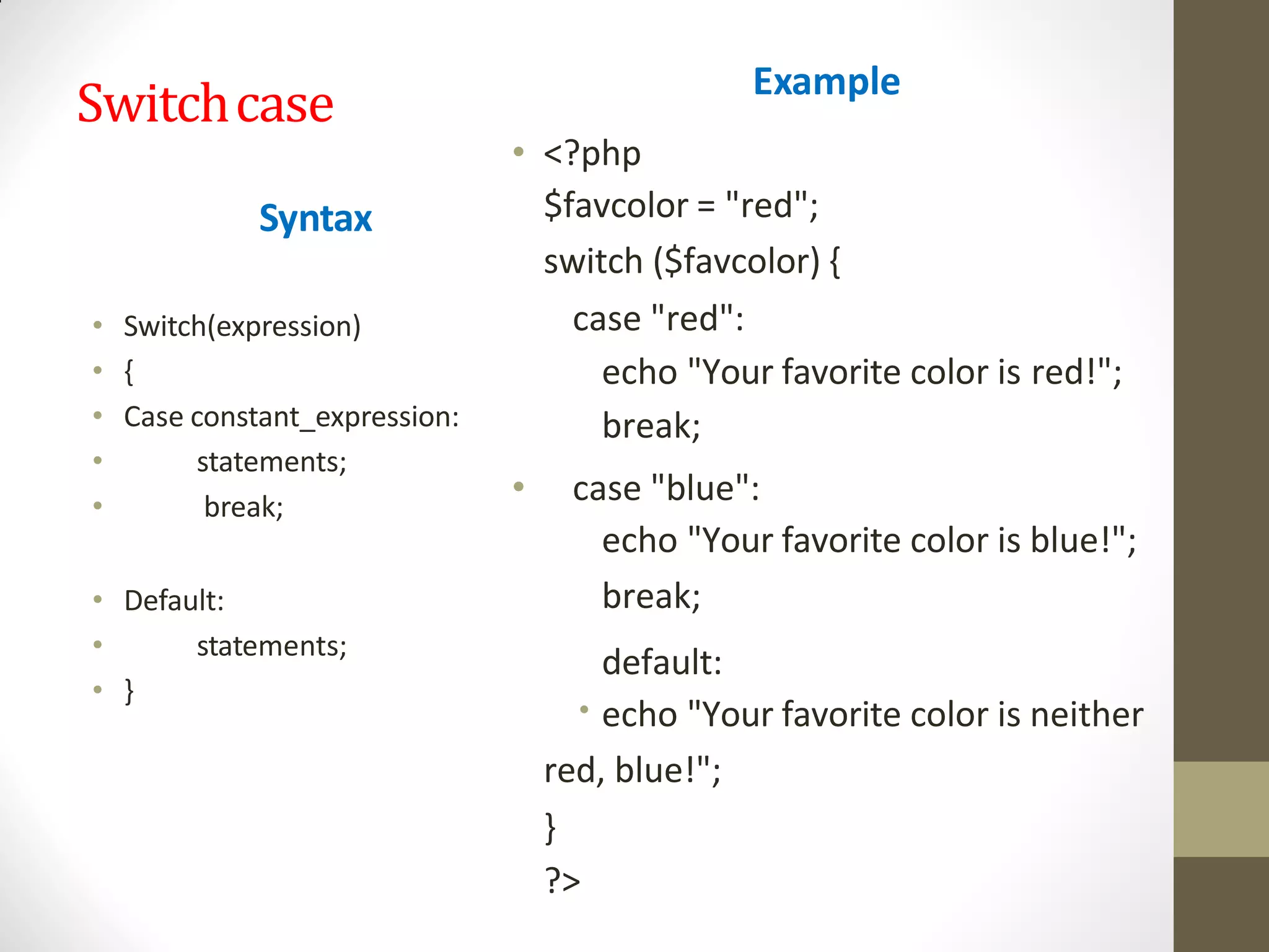 Switchcase
Syntax
• Switch(expression)
• {
• Case constant_expression:
• statements;
• break;
• Default:
• statements;
• }
Example
•
• <?php
$favcolor = "red";
switch ($favcolor) {
case "red":
echo "Your favorite color is red!";
break;
• case "blue":
echo "Your favorite color is blue!";
break;
default:
echo "Your favorite color is neither
red, blue!";
}
?>
 