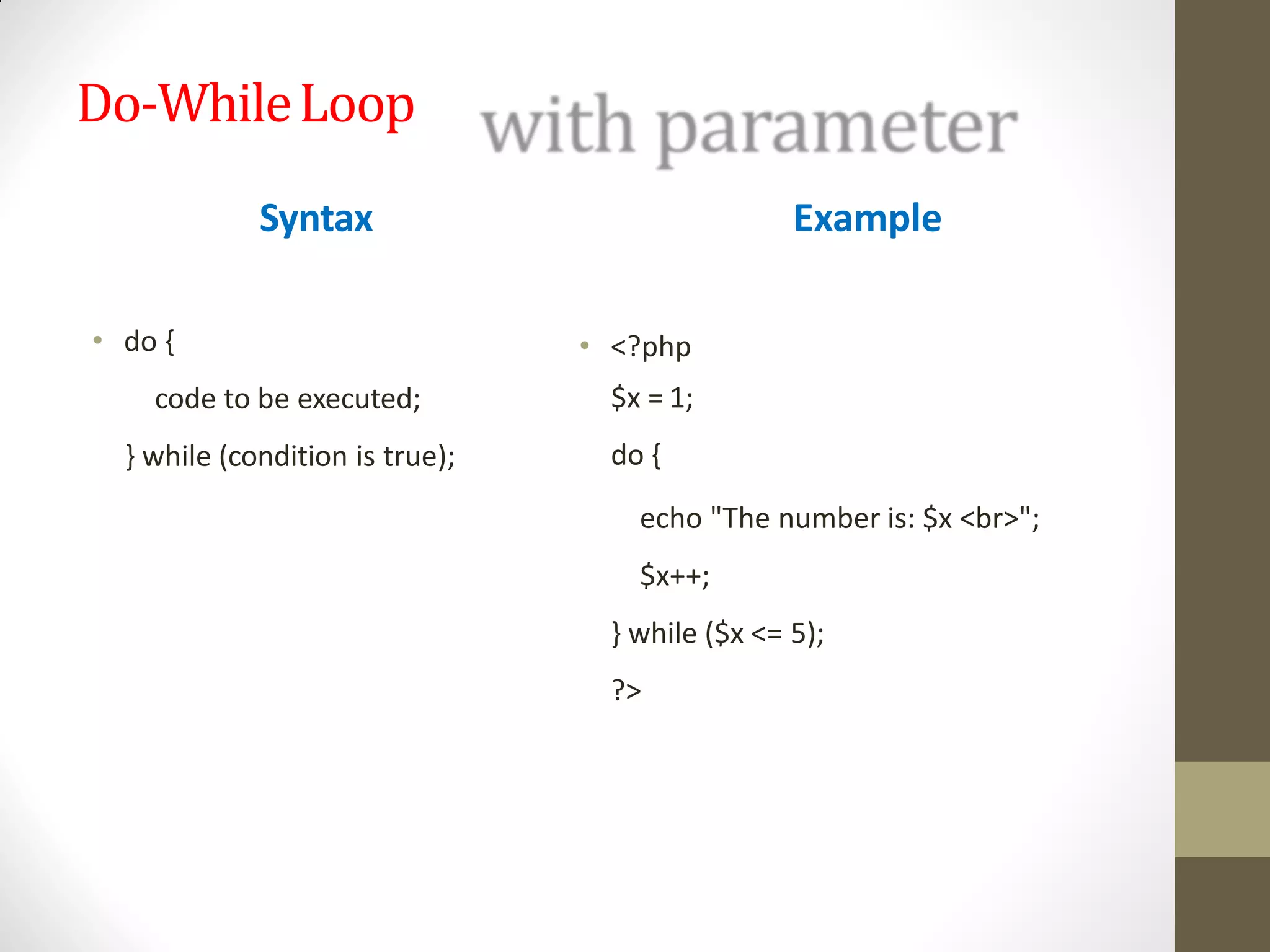 Do-WhileLoop
Syntax
• do {
code to be executed;
} while (condition is true);
Example
• <?php
$x = 1;
do {
echo "The number is: $x <br>";
$x++;
} while ($x <= 5);
?>
 