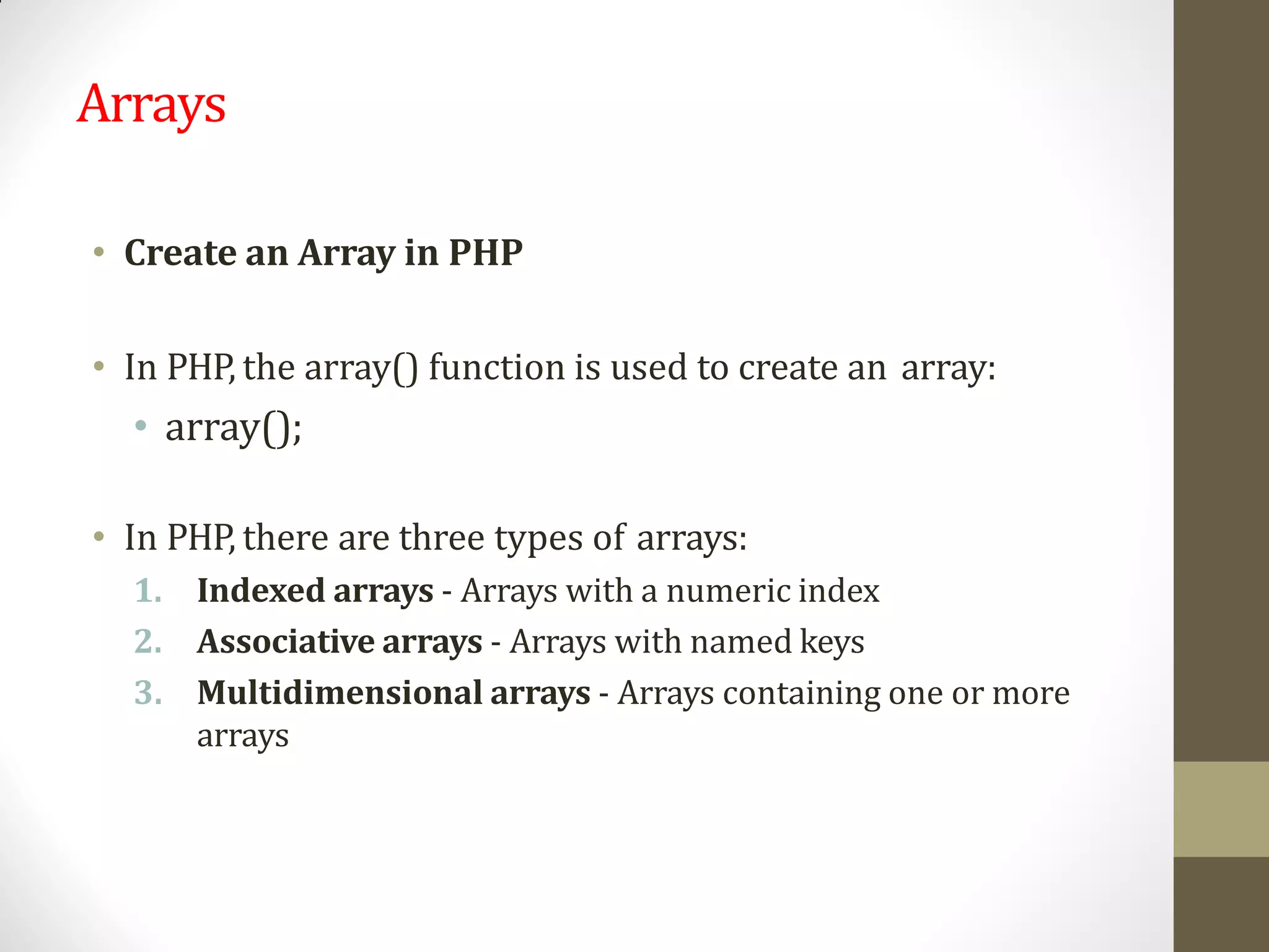Arrays
• Create an Array in PHP
• In PHP, the array() function is used to create an array:
• array();
• In PHP, there are three types of arrays:
1. Indexed arrays - Arrays with a numeric index
2. Associative arrays - Arrays with named keys
3. Multidimensional arrays - Arrays containing one or more
arrays
 