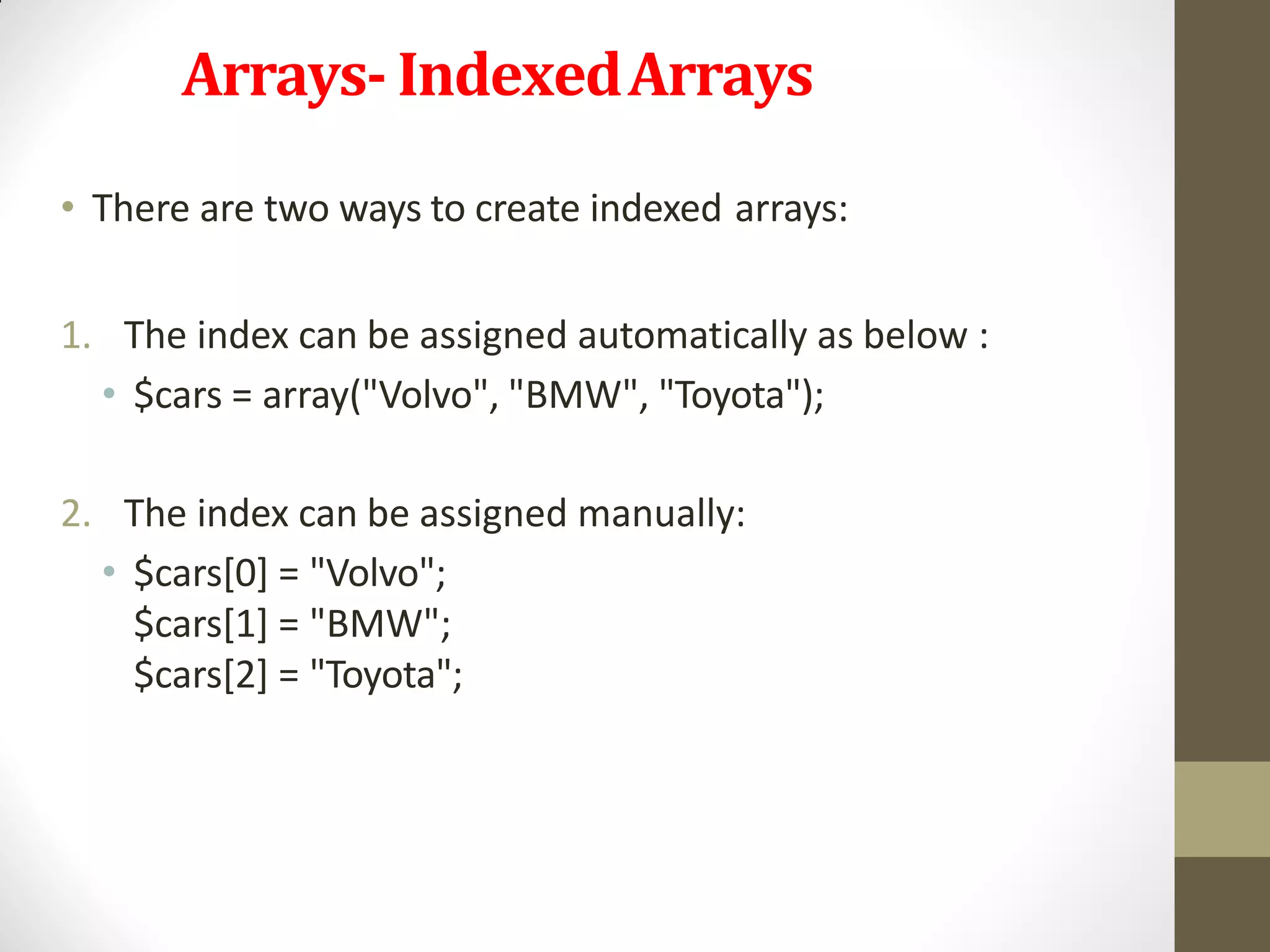Arrays- IndexedArrays
• There are two ways to create indexed arrays:
1. The index can be assigned automatically as below :
• $cars = array("Volvo", "BMW", "Toyota");
2. The index can be assigned manually:
• $cars[0] = "Volvo";
$cars[1] = "BMW";
$cars[2] = "Toyota";
 