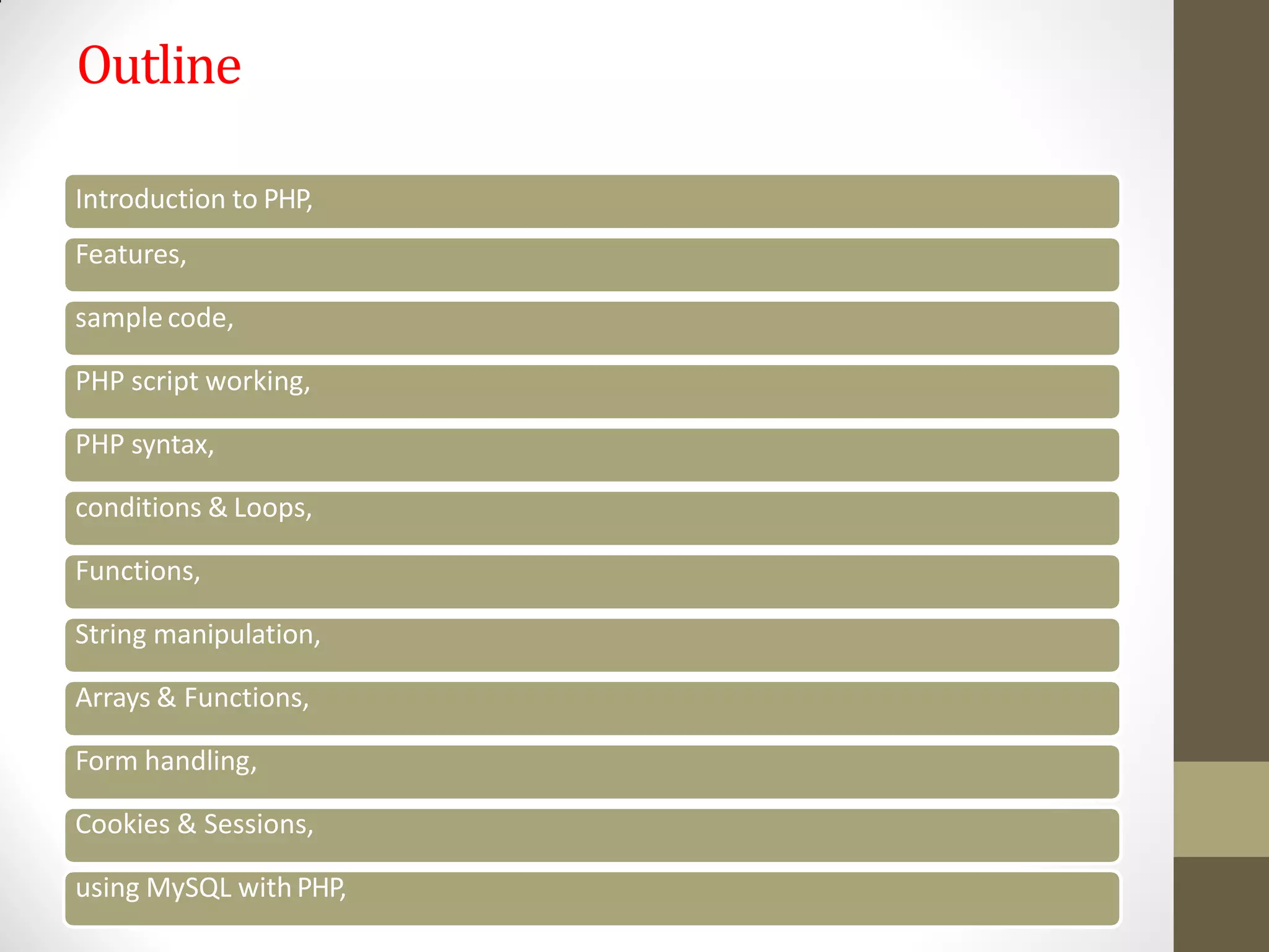 Outline
Introduction to PHP,
Features,
sample code,
PHP script working,
PHP syntax,
conditions & Loops,
Functions,
String manipulation,
Arrays & Functions,
Form handling,
Cookies & Sessions,
using MySQL with PHP,
 