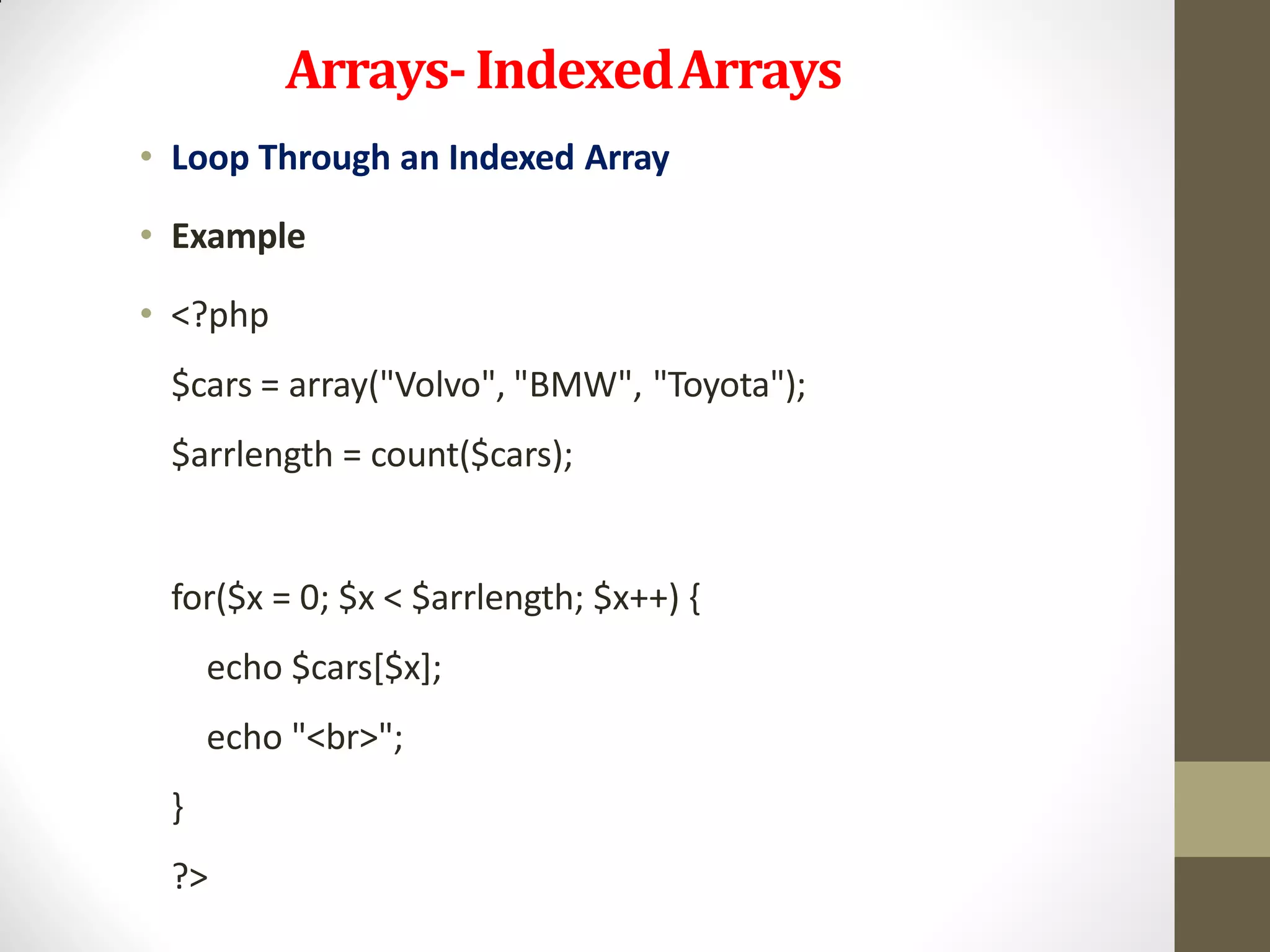Arrays-IndexedArrays
• Loop Through an Indexed Array
• Example
• <?php
$cars = array("Volvo", "BMW", "Toyota");
$arrlength = count($cars);
for($x = 0; $x < $arrlength; $x++) {
echo $cars[$x];
echo "<br>";
}
?>
 