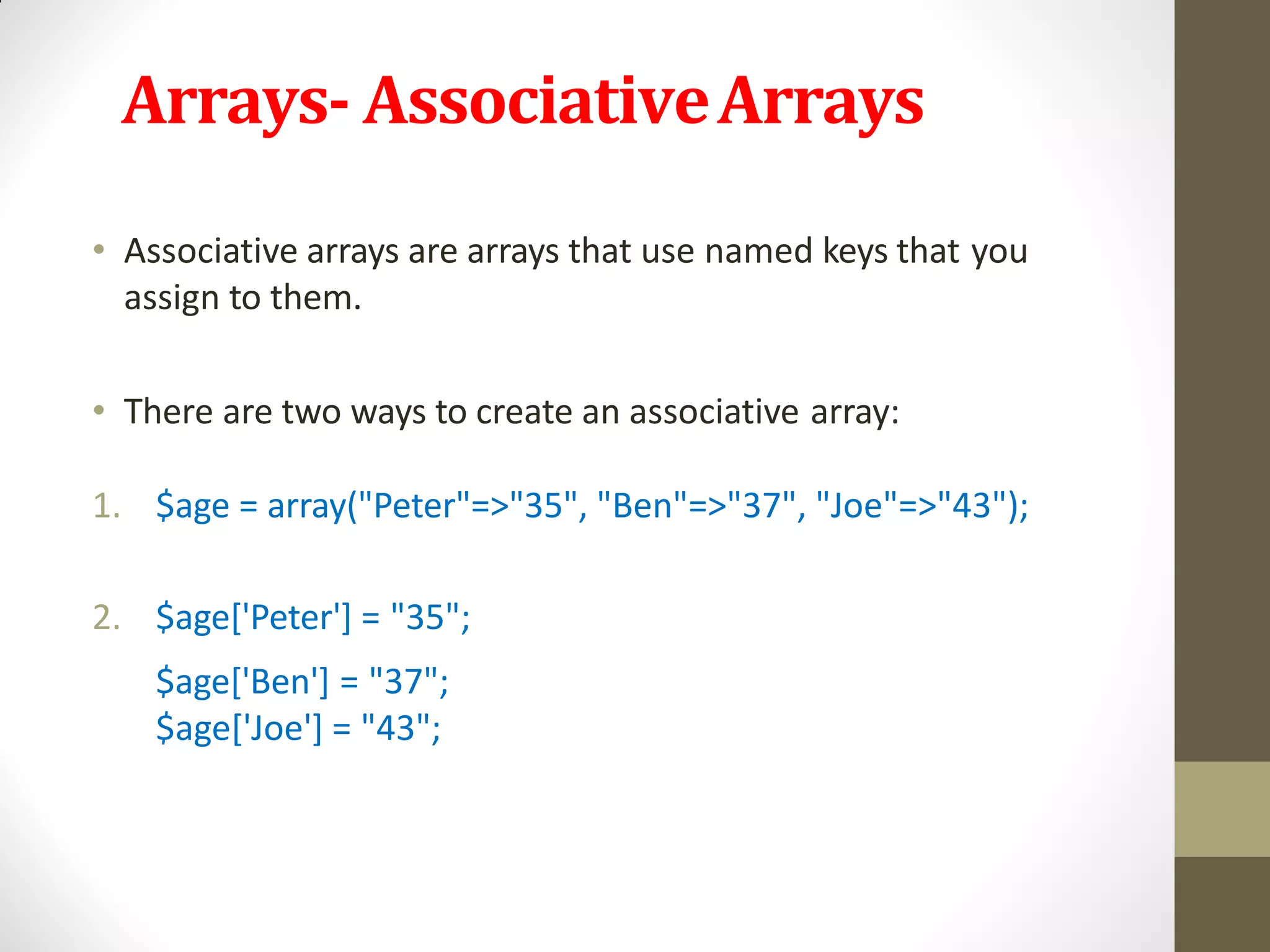 Arrays- AssociativeArrays
• Associative arrays are arrays that use named keys that you
assign to them.
• There are two ways to create an associative array:
1. $age = array("Peter"=>"35", "Ben"=>"37", "Joe"=>"43");
2. $age['Peter'] = "35";
$age['Ben'] = "37";
$age['Joe'] = "43";
 