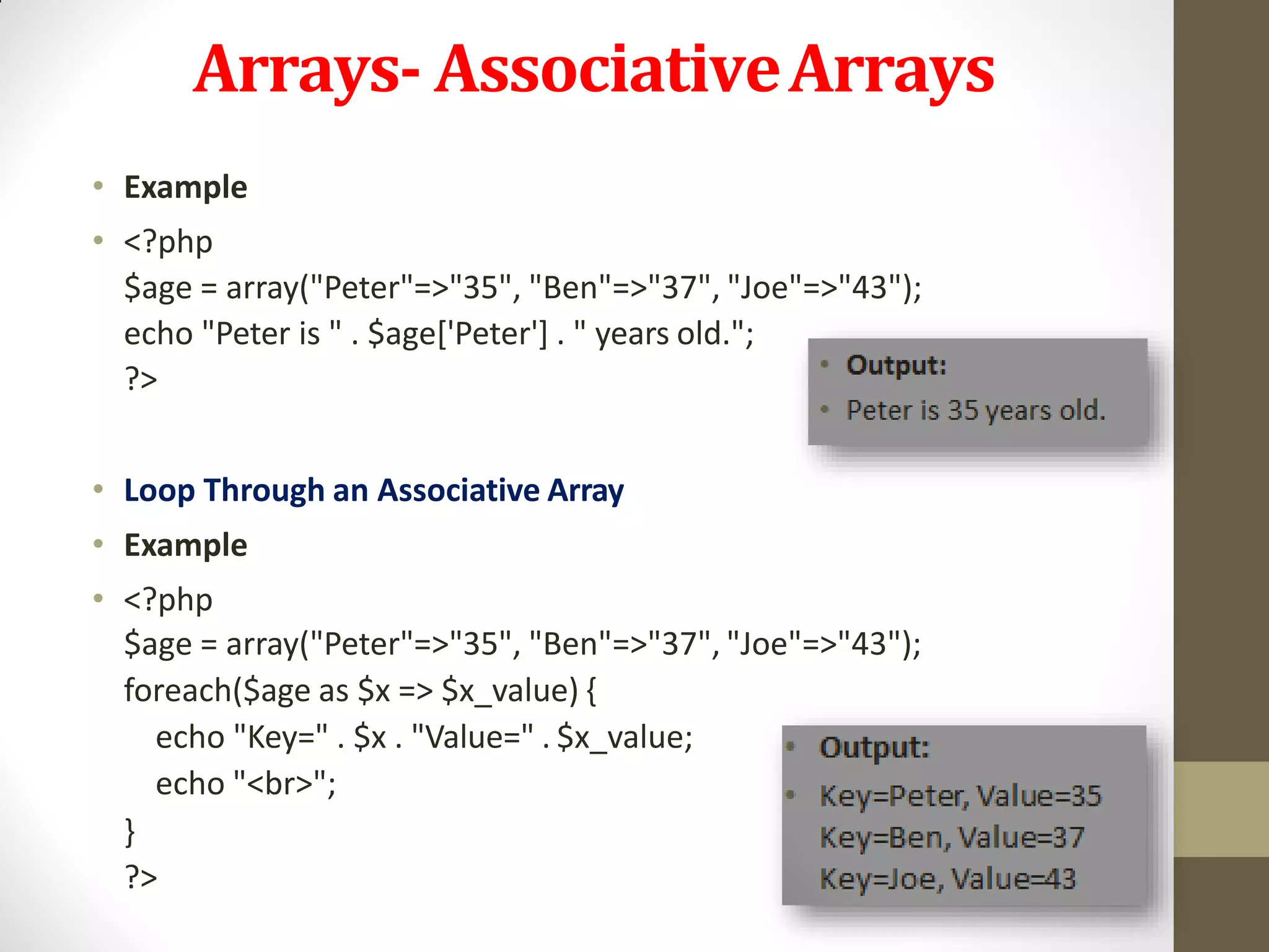 Arrays- AssociativeArrays
• Example
• <?php
$age = array("Peter"=>"35", "Ben"=>"37", "Joe"=>"43");
echo "Peter is " . $age['Peter'] . " years old.";
?>
• Loop Through an Associative Array
• Example
• <?php
$age = array("Peter"=>"35", "Ben"=>"37", "Joe"=>"43");
foreach($age as $x => $x_value) {
echo "Key=" . $x . "Value=" . $x_value;
echo "<br>";
}
?>
 