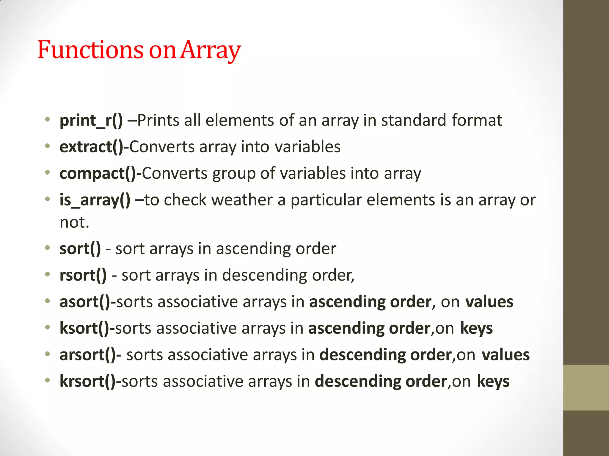 FunctionsonArray
• print_r() –Prints all elements of an array in standard format
• extract()-Converts array into variables
• compact()-Converts group of variables into array
• is_array() –to check weather a particular elements is an array or
not.
• sort() - sort arrays in ascending order
• rsort() - sort arrays in descending order,
• asort()-sorts associative arrays in ascending order, on values
• ksort()-sorts associative arrays in ascending order,on keys
• arsort()- sorts associative arrays in descending order,on values
• krsort()-sorts associative arrays in descending order,on keys
 
