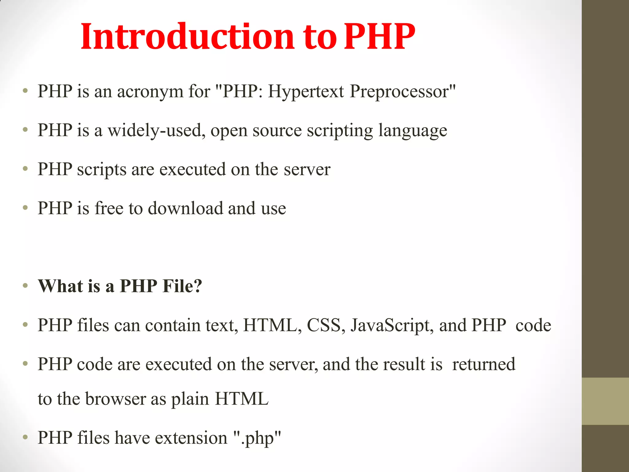 Introduction toPHP
• PHP is an acronym for "PHP: Hypertext Preprocessor"
• PHP is a widely-used, open source scripting language
• PHP scripts are executed on the server
• PHP is free to download and use
• What is a PHP File?
• PHP files can contain text, HTML, CSS, JavaScript, and PHP code
• PHP code are executed on the server, and the result is returned
to the browser as plain HTML
• PHP files have extension ".php"
 