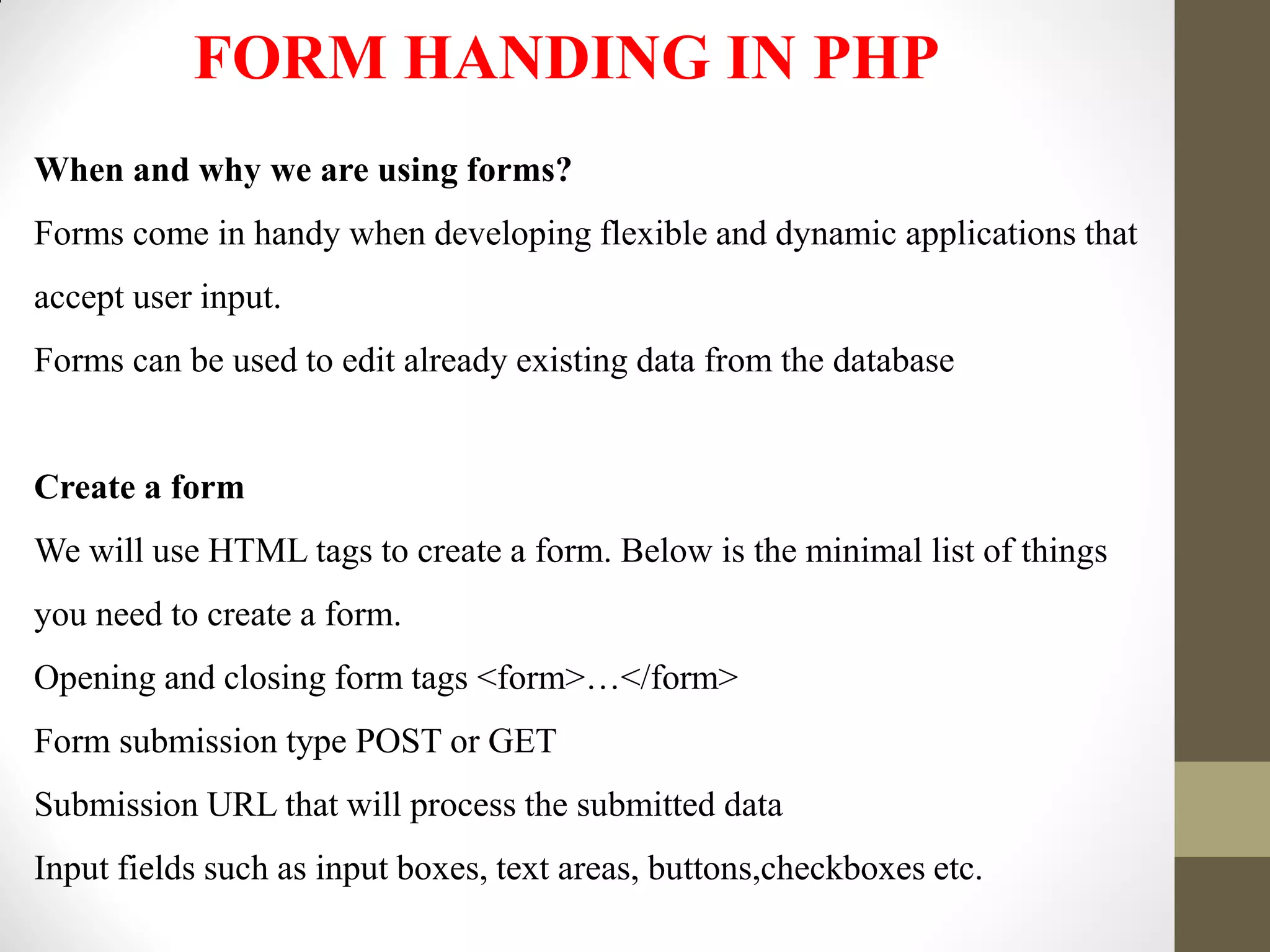 FORM HANDING IN PHP
When and why we are using forms?
Forms come in handy when developing flexible and dynamic applications that
accept user input.
Forms can be used to edit already existing data from the database
Create a form
We will use HTML tags to create a form. Below is the minimal list of things
you need to create a form.
Opening and closing form tags <form>…</form>
Form submission type POST or GET
Submission URL that will process the submitted data
Input fields such as input boxes, text areas, buttons,checkboxes etc.
 