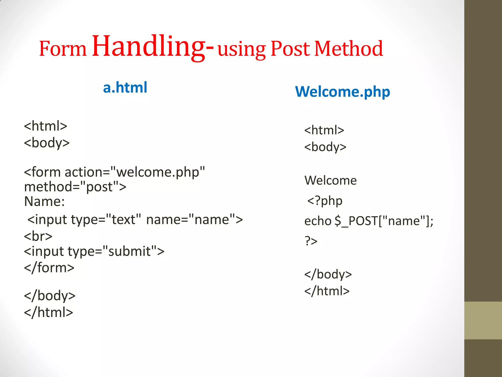 FormHandling-using Post Method
a.html
<html>
<body>
<form action="welcome.php"
method="post">
Name:
<input type="text" name="name">
<br>
<input type="submit">
</form>
</body>
</html>
Welcome.php
<html>
<body>
Welcome
<?php
echo $_POST["name"];
?>
</body>
</html>
 