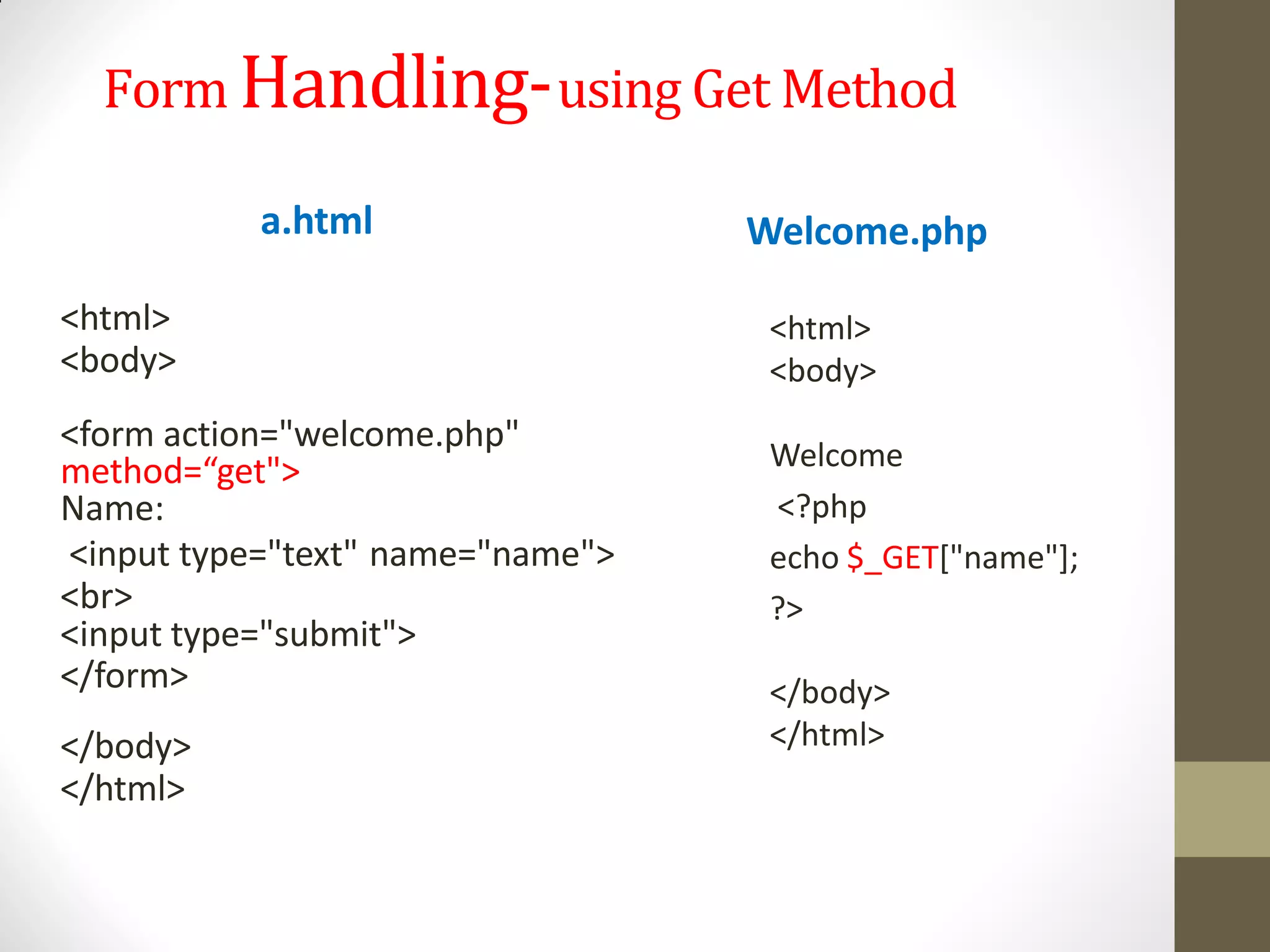Form Handling-using Get Method
a.html
<html>
<body>
<form action="welcome.php"
method=“get">
Name:
<input type="text" name="name">
<br>
<input type="submit">
</form>
</body>
</html>
Welcome.php
<html>
<body>
Welcome
<?php
echo $_GET["name"];
?>
</body>
</html>
 