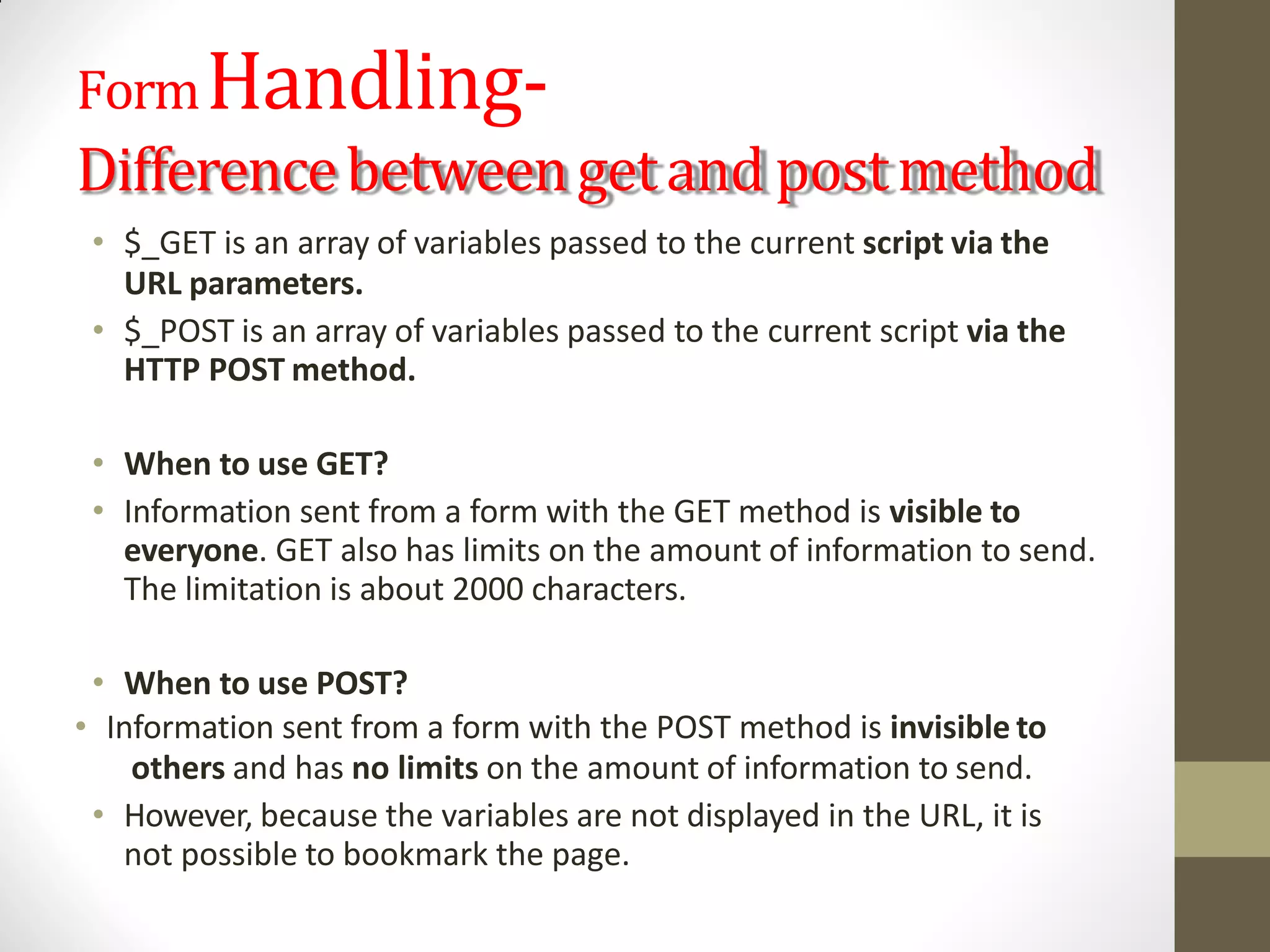 FormHandling-
Differencebetweengetand postmethod
• $_GET is an array of variables passed to the current script via the
URL parameters.
• $_POST is an array of variables passed to the current script via the
HTTP POST method.
• When to use GET?
• Information sent from a form with the GET method is visible to
everyone. GET also has limits on the amount of information to send.
The limitation is about 2000 characters.
• When to use POST?
• Information sent from a form with the POST method is invisible to
others and has no limits on the amount of information to send.
• However, because the variables are not displayed in the URL, it is
not possible to bookmark the page.
 