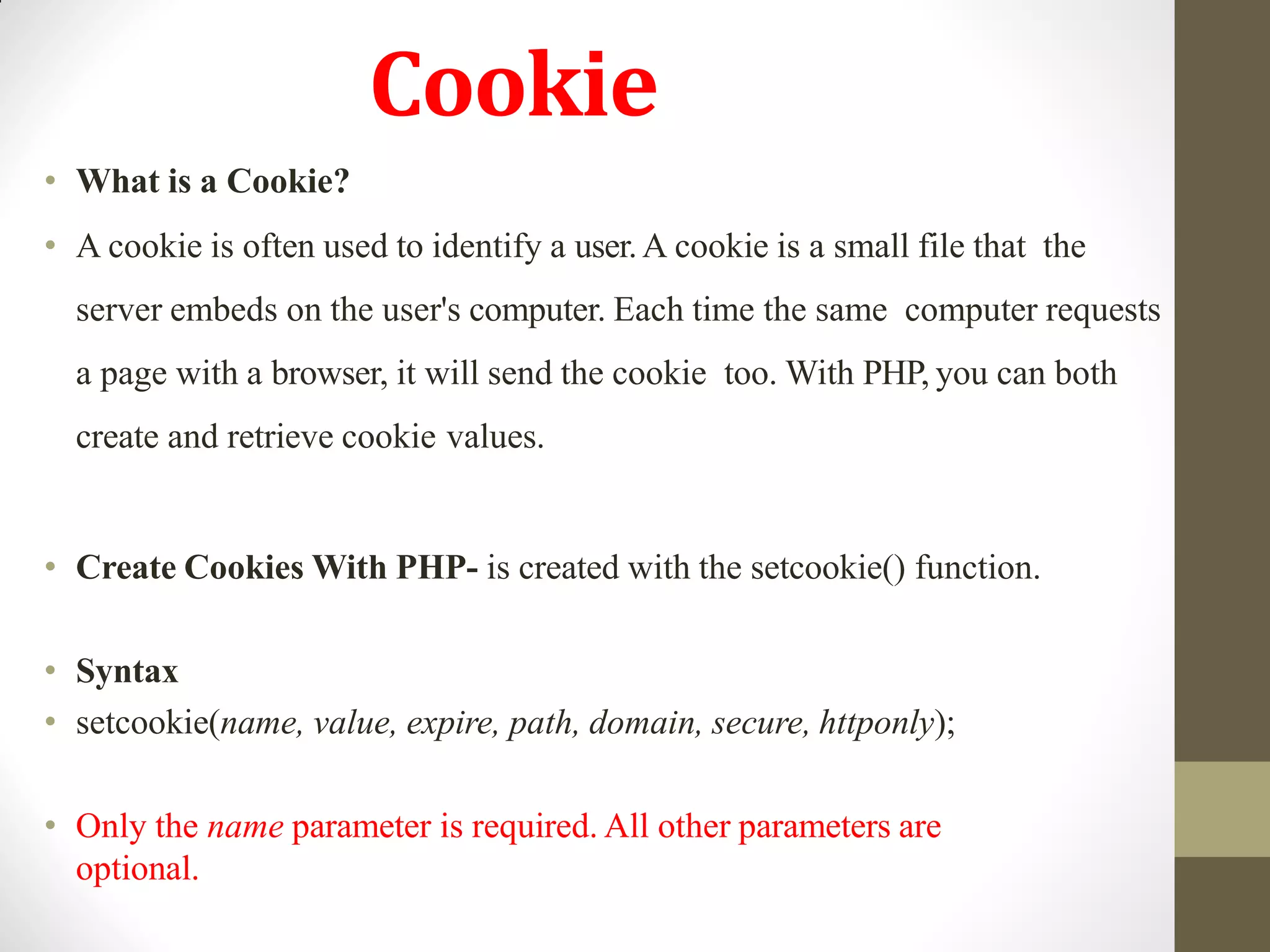 Cookie
• What is a Cookie?
• A cookie is often used to identify a user.A cookie is a small file that the
server embeds on the user's computer. Each time the same computer requests
a page with a browser, it will send the cookie too. With PHP, you can both
create and retrieve cookie values.
• Create Cookies With PHP- is created with the setcookie() function.
• Syntax
• setcookie(name, value, expire, path, domain, secure, httponly);
• Only the name parameter is required. All other parameters are
optional.
 