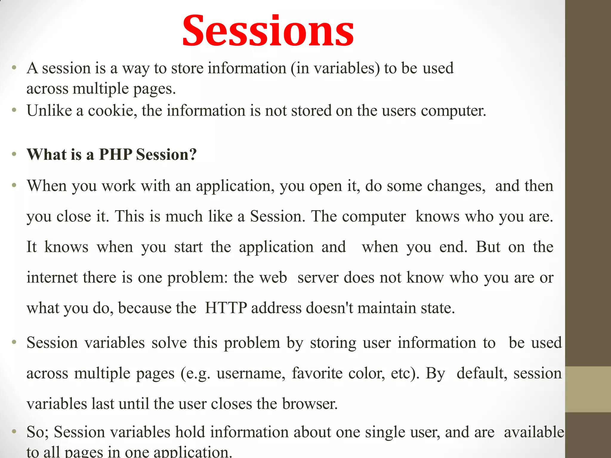Sessions
• A session is a way to store information (in variables) to be used
across multiple pages.
• Unlike a cookie, the information is not stored on the users computer.
• What is a PHP Session?
• When you work with an application, you open it, do some changes, and then
you close it. This is much like a Session. The computer knows who you are.
It knows when you start the application and when you end. But on the
internet there is one problem: the web server does not know who you are or
what you do, because the HTTP address doesn't maintain state.
• Session variables solve this problem by storing user information to be used
across multiple pages (e.g. username, favorite color, etc). By default, session
variables last until the user closes the browser.
• So; Session variables hold information about one single user, and are available
to all pages in one application.
 