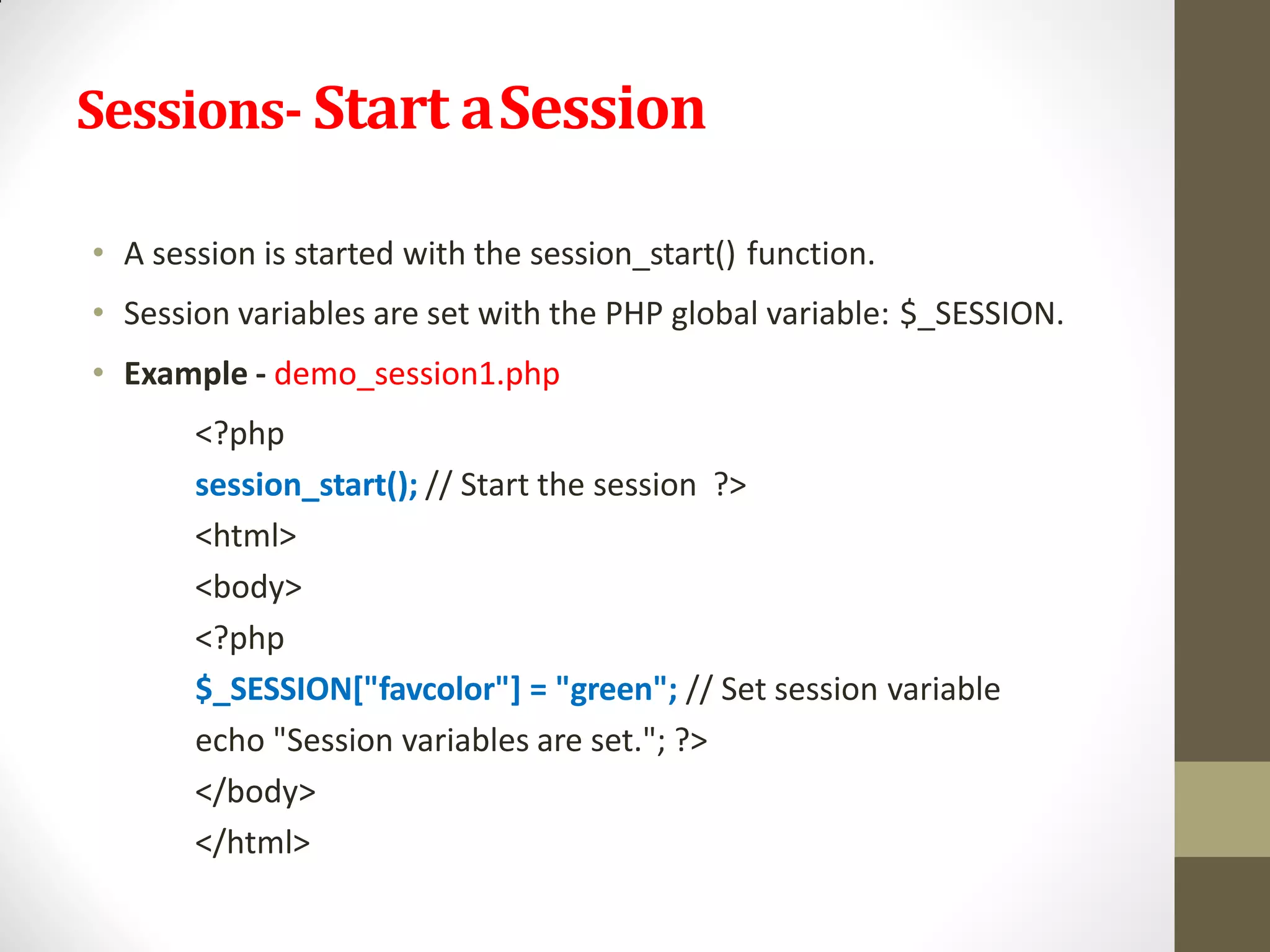 Sessions- Start aSession
• A session is started with the session_start() function.
• Session variables are set with the PHP global variable: $_SESSION.
• Example - demo_session1.php
<?php
session_start(); // Start the session ?>
<html>
<body>
<?php
$_SESSION["favcolor"] = "green"; // Set session variable
echo "Session variables are set."; ?>
</body>
</html>
 