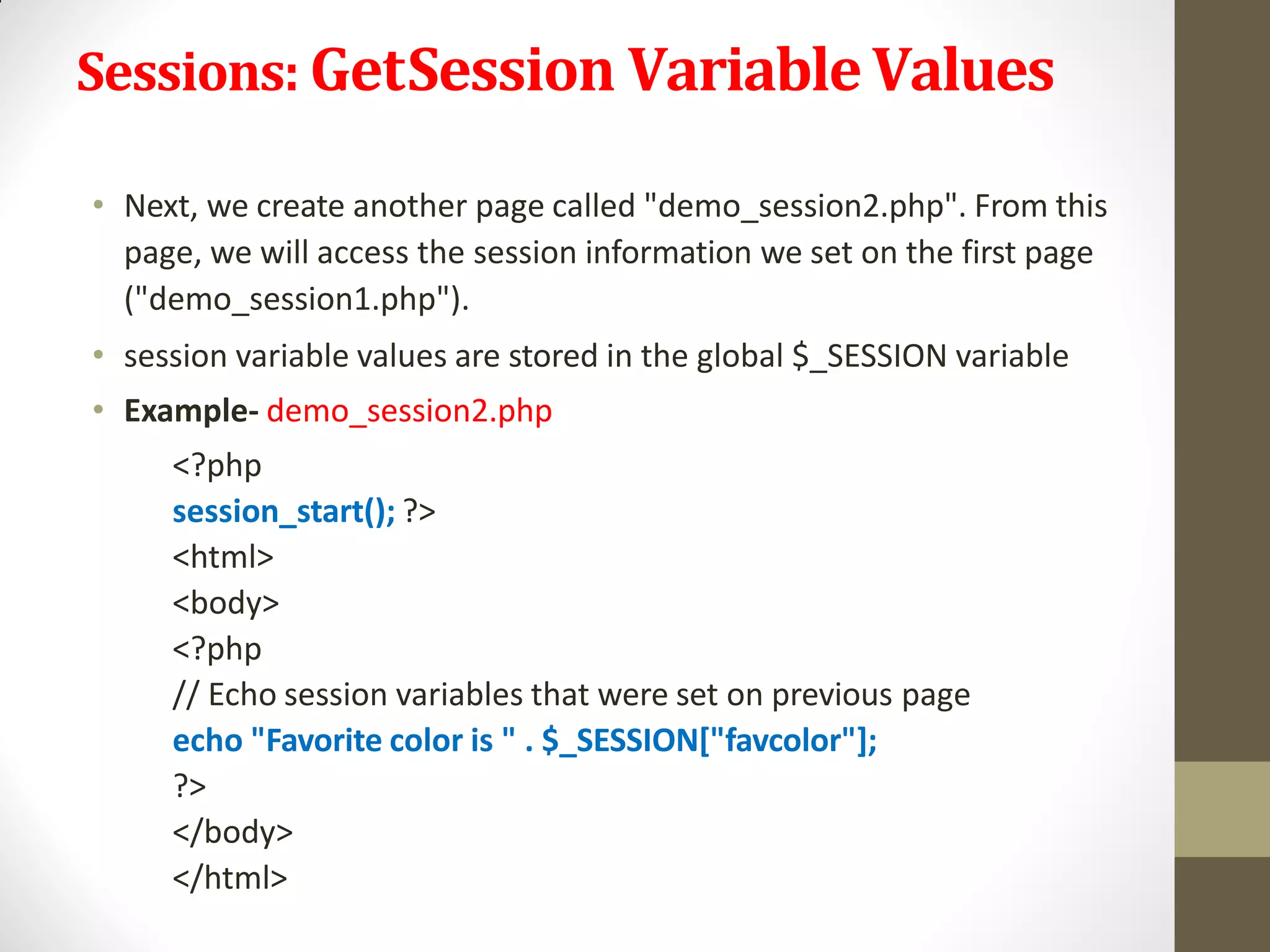 Sessions: GetSession VariableValues
• Next, we create another page called "demo_session2.php". From this
page, we will access the session information we set on the first page
("demo_session1.php").
• session variable values are stored in the global $_SESSION variable
• Example- demo_session2.php
<?php
session_start(); ?>
<html>
<body>
<?php
// Echo session variables that were set on previous page
echo "Favorite color is " . $_SESSION["favcolor"];
?>
</body>
</html>
 