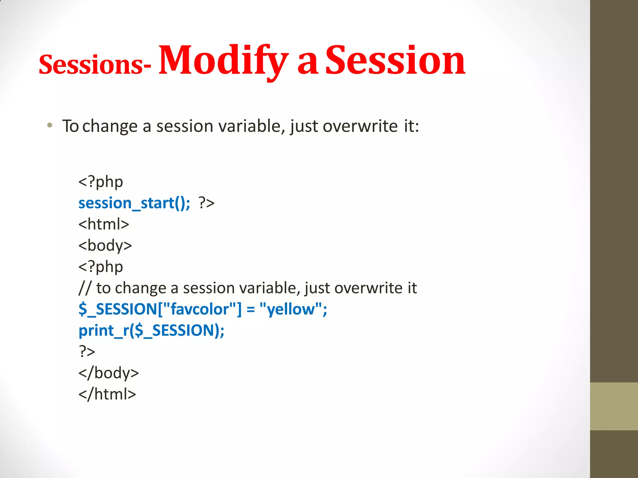 Sessions- Modify aSession
• Tochange a session variable, just overwrite it:
<?php
session_start(); ?>
<html>
<body>
<?php
// to change a session variable, just overwrite it
$_SESSION["favcolor"] = "yellow";
print_r($_SESSION);
?>
</body>
</html>
 