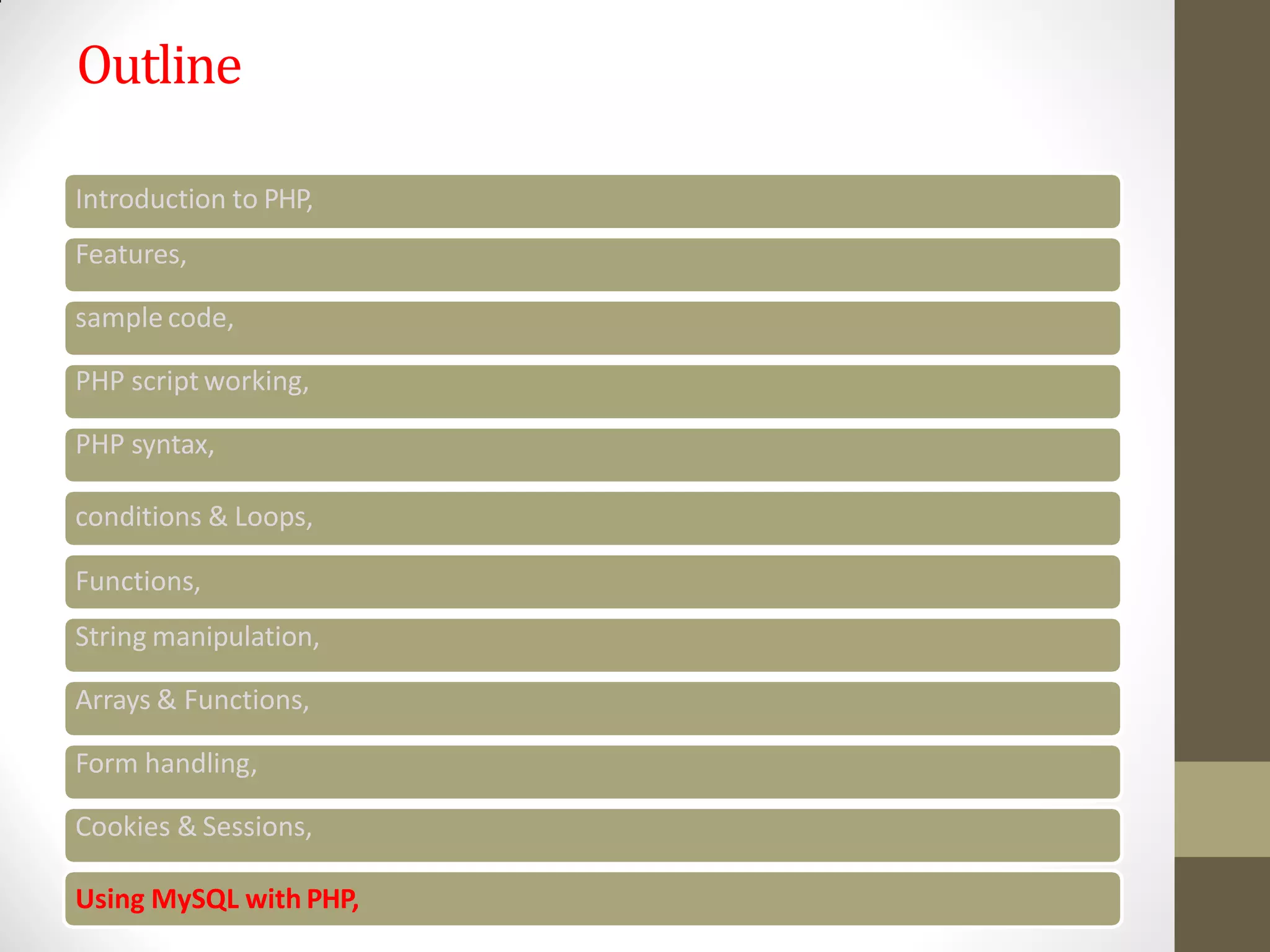 Outline
Introduction to PHP,
Features,
sample code,
PHP script working,
PHP syntax,
conditions & Loops,
Functions,
String manipulation,
Arrays & Functions,
Form handling,
Cookies & Sessions,
Using MySQL with PHP,
 