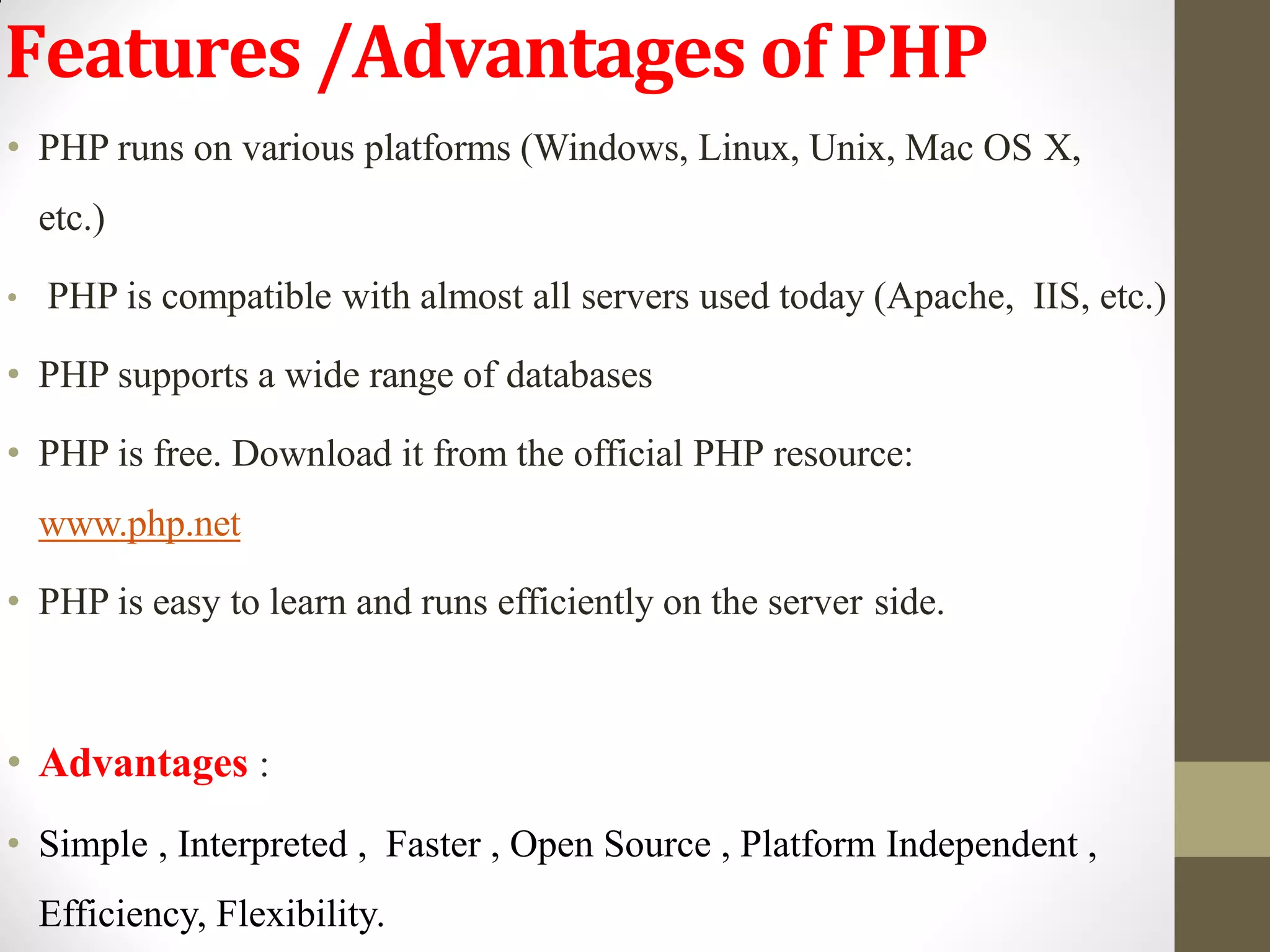 Features /Advantages of PHP
• PHP runs on various platforms (Windows, Linux, Unix, Mac OS X,
etc.)
• PHP is compatible with almost all servers used today (Apache, IIS, etc.)
• PHP supports a wide range of databases
• PHP is free. Download it from the official PHP resource:
www.php.net
• PHP is easy to learn and runs efficiently on the server side.
• Advantages :
• Simple , Interpreted , Faster , Open Source , Platform Independent ,
Efficiency, Flexibility.
 