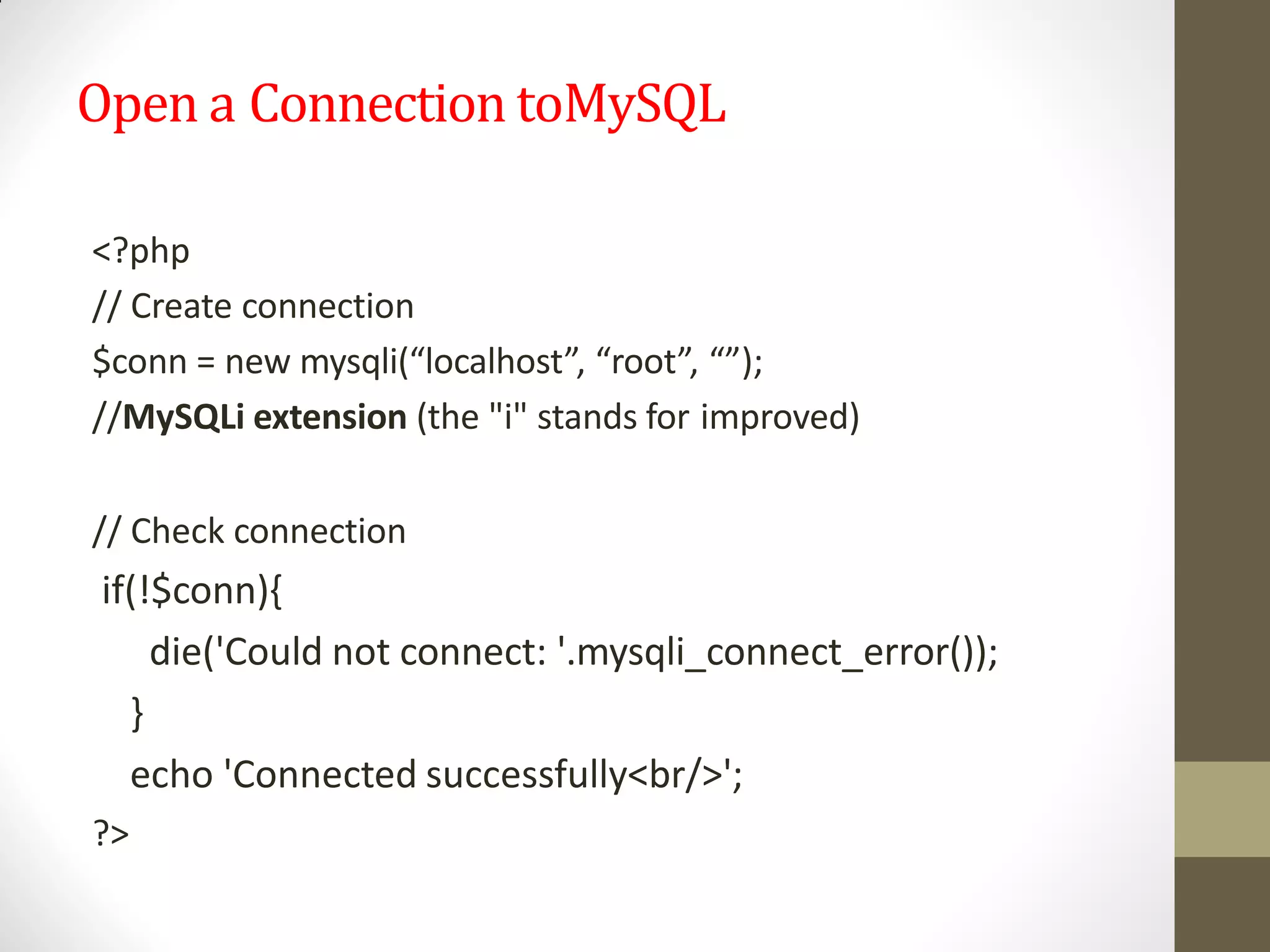 Open a Connection toMySQL
<?php
// Create connection
$conn = new mysqli(“localhost”, “root”, “”);
//MySQLi extension (the "i" stands for improved)
// Check connection
if(!$conn){
die('Could not connect: '.mysqli_connect_error());
}
echo 'Connected successfully<br/>';
?>
 