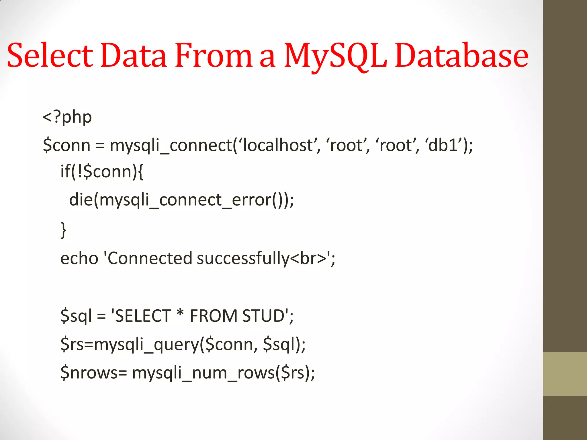 Select Data Froma MySQL Database
<?php
$conn = mysqli_connect(‘localhost’, ‘root’, ‘root’, ‘db1’);
if(!$conn){
die(mysqli_connect_error());
}
echo 'Connected successfully<br>';
$sql = 'SELECT * FROM STUD';
$rs=mysqli_query($conn, $sql);
$nrows= mysqli_num_rows($rs);
 