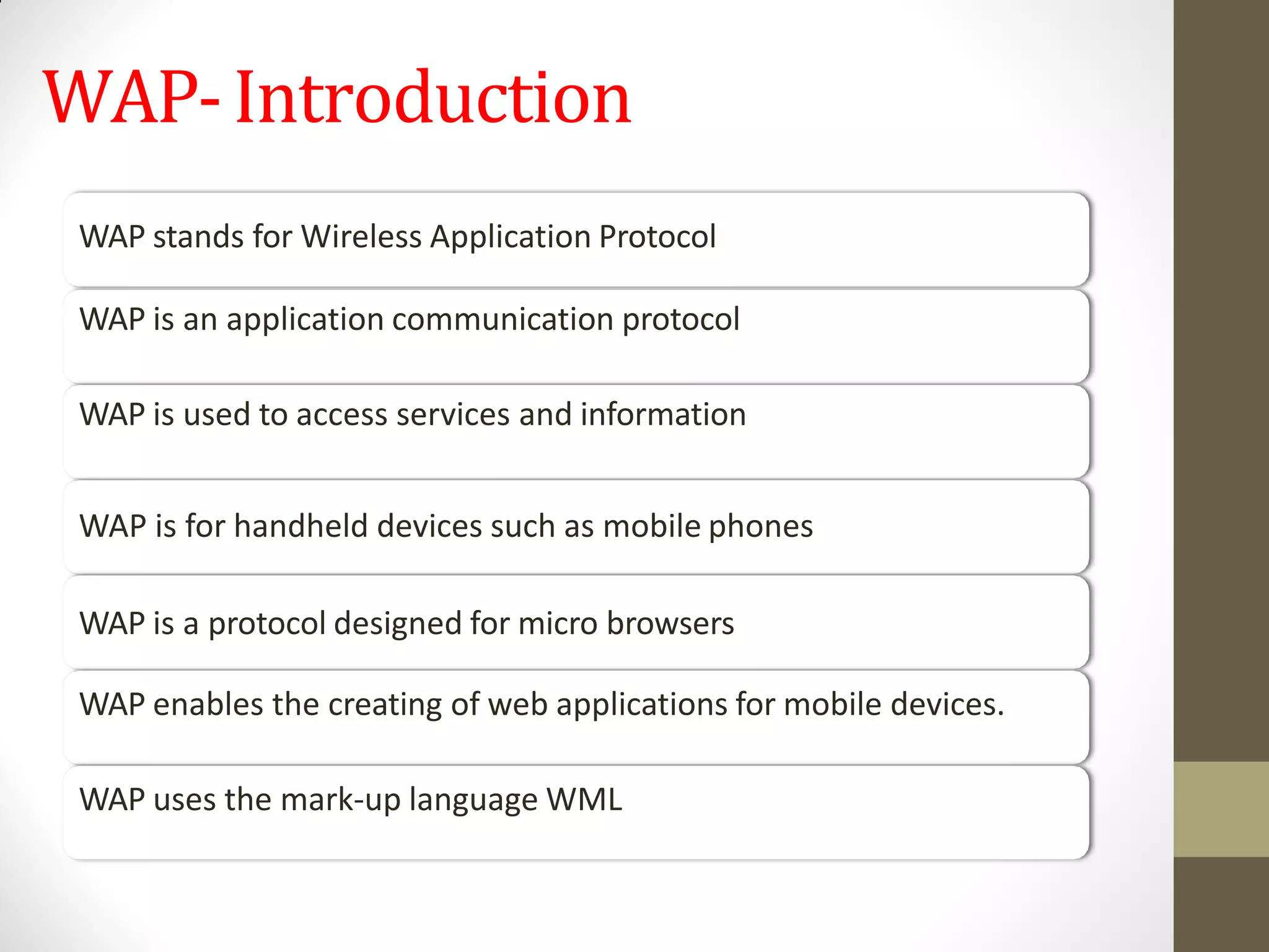 WAP-Introduction
WAP stands for Wireless Application Protocol
WAP is an application communication protocol
WAP is used to access services and information
WAP is for handheld devices such as mobile phones
WAP is a protocol designed for micro browsers
WAP enables the creating of web applications for mobile devices.
WAP uses the mark-up language WML
 