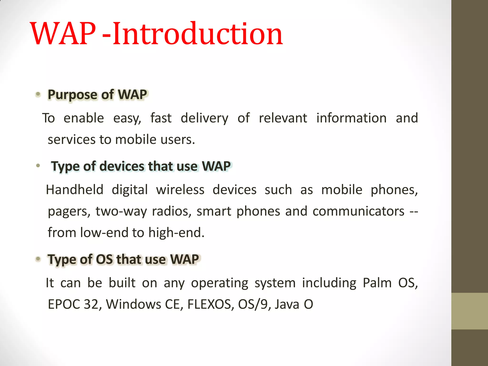 WAP-Introduction
• Purpose of WAP
To enable easy, fast delivery of relevant information and
services to mobile users.
• Type of devices that use WAP
Handheld digital wireless devices such as mobile phones,
pagers, two-way radios, smart phones and communicators --
from low-end to high-end.
• Type of OS that use WAP
It can be built on any operating system including Palm OS,
EPOC 32, Windows CE, FLEXOS, OS/9, Java O
 