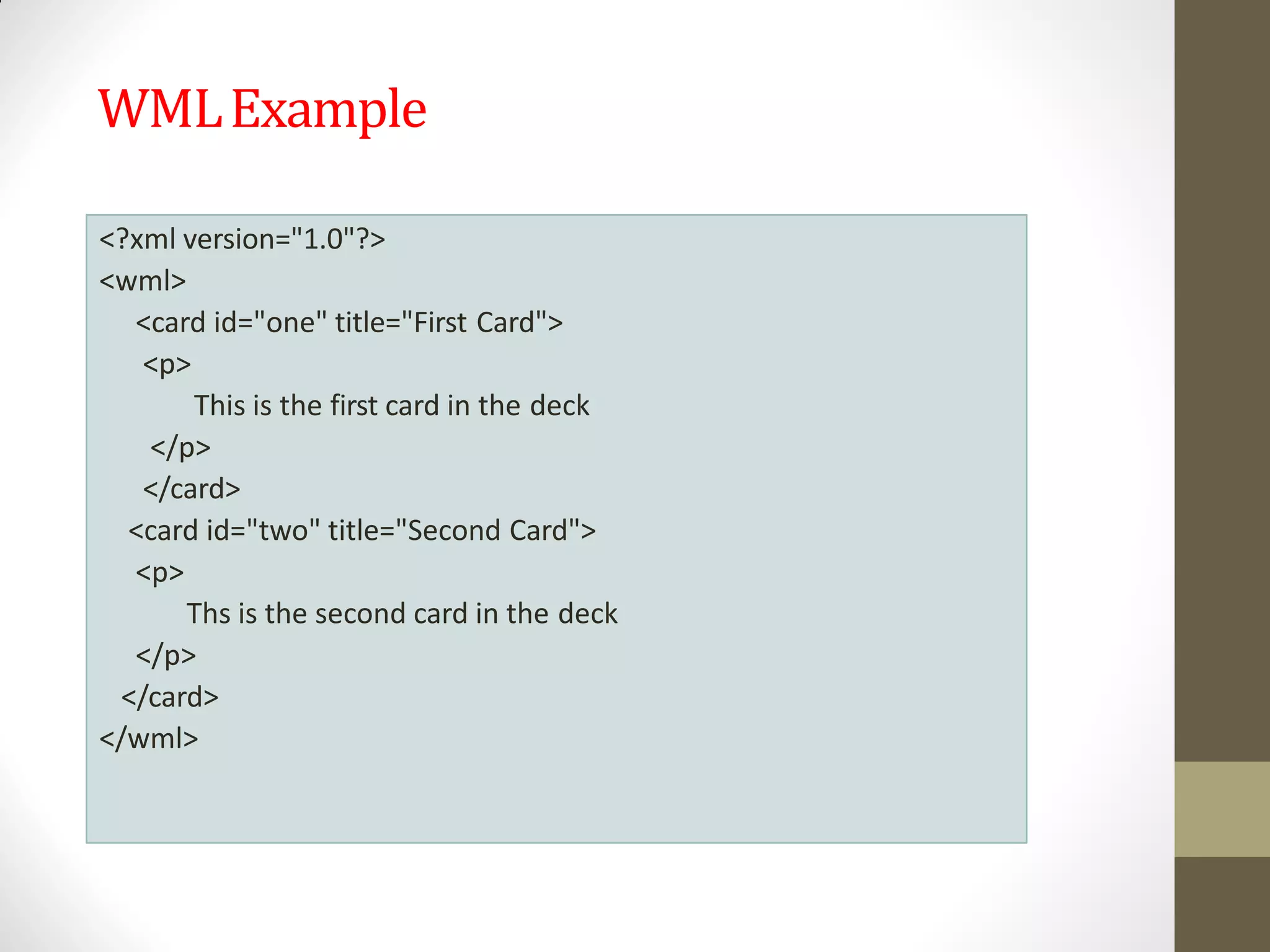 WMLExample
<?xml version="1.0"?>
<wml>
<card id="one" title="First Card">
<p>
This is the first card in the deck
</p>
</card>
<card id="two" title="Second Card">
<p>
Ths is the second card in the deck
</p>
</card>
</wml>
 