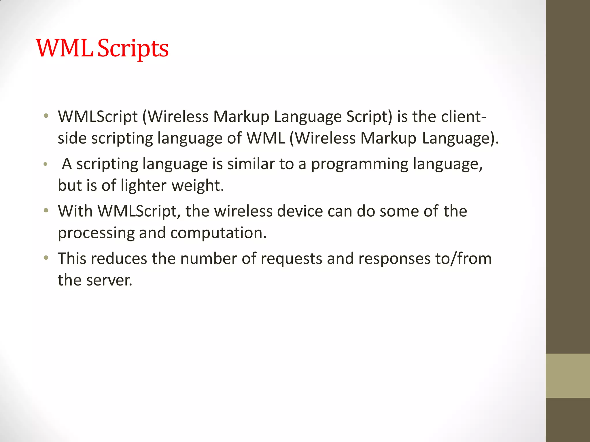 WMLScripts
• WMLScript (Wireless Markup Language Script) is the client-
side scripting language of WML (Wireless Markup Language).
• A scripting language is similar to a programming language,
but is of lighter weight.
• With WMLScript, the wireless device can do some of the
processing and computation.
• This reduces the number of requests and responses to/from
the server.
 