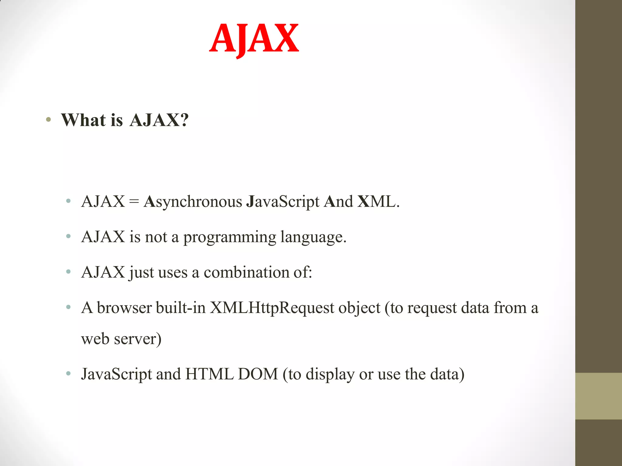 AJAX
• What is AJAX?
• AJAX = Asynchronous JavaScript And XML.
• AJAX is not a programming language.
• AJAX just uses a combination of:
• A browser built-in XMLHttpRequest object (to request data from a
web server)
• JavaScript and HTML DOM (to display or use the data)
 