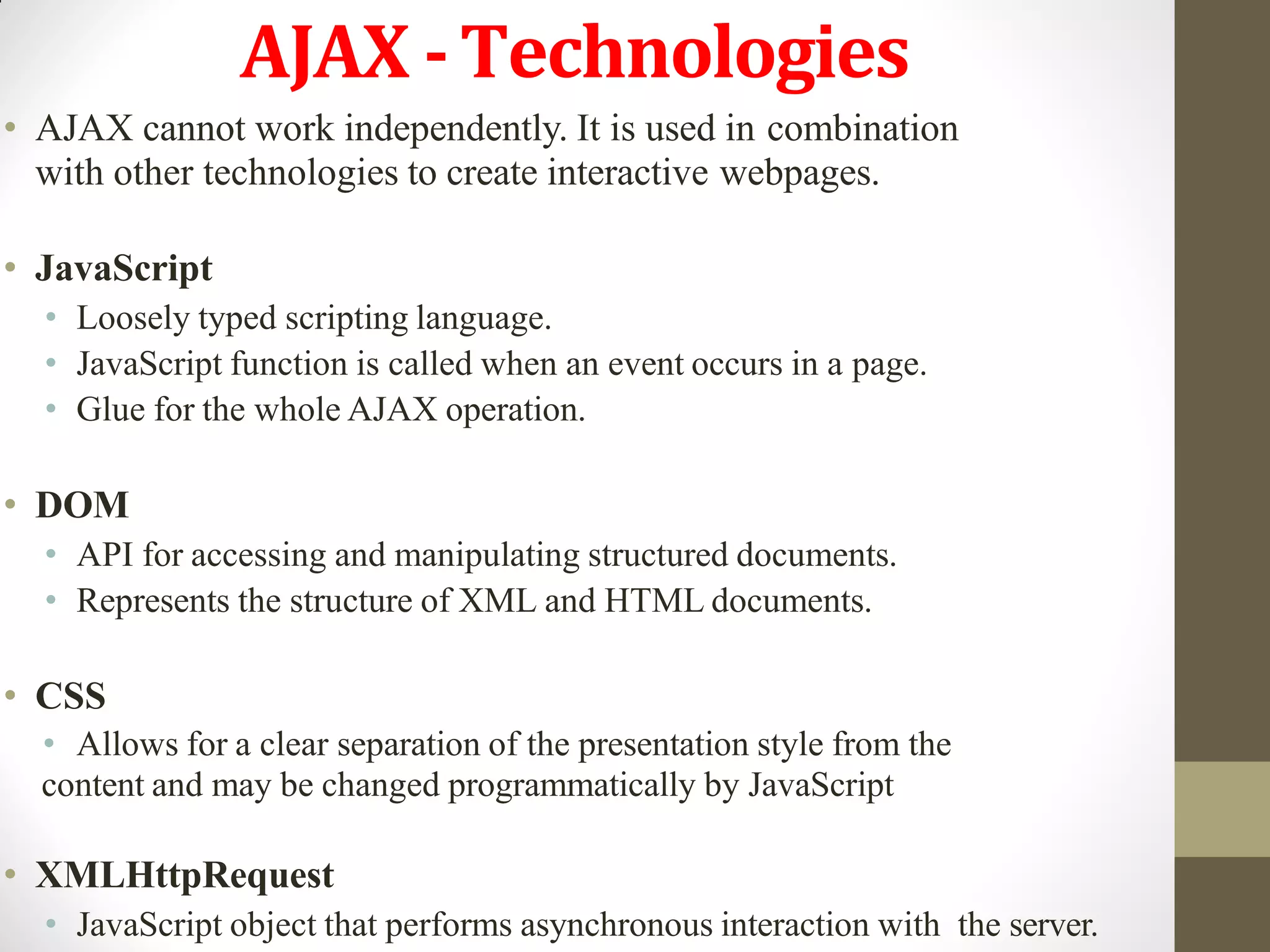 AJAX -Technologies
• AJAX cannot work independently. It is used in combination
with other technologies to create interactive webpages.
• JavaScript
• Loosely typed scripting language.
• JavaScript function is called when an event occurs in a page.
• Glue for the whole AJAX operation.
• DOM
• API for accessing and manipulating structured documents.
• Represents the structure of XML and HTML documents.
• CSS
• Allows for a clear separation of the presentation style from the
content and may be changed programmatically by JavaScript
• XMLHttpRequest
• JavaScript object that performs asynchronous interaction with the server.
 