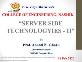Pune Vidyarthi Griha’s
COLLEGE OF ENGINEERING, NASHIK
“SERVER SIDE
TECHNOLOGYIES - II”
By
Prof. Anand N. Gharu
(Assistant Professor)
PVGCOE Computer Dept.
16 Feb 2020Note: Thematerial to preparethis presentation hasbeentaken from internet andare generatedonly
for students referenceandnot for commercialuse.
 