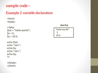 sample code–
<?php
$txt = "Hello world!";
$x = 5;
$y = 10.5;
echo $txt;
echo "<br>";
echo $x;
echo "<br>";
echo $y;
?>
</body>
</html>
"Hello world!"
5
10.5
Example2 variable declaration
<html>
<body>
Out Put
 