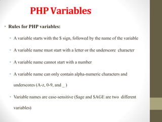 PHPVariables
• Rules for PHP variables:
• A variable starts with the $ sign, followed by the name of the variable
• A variable name must start with a letter or the underscore character
• A variable name cannot start with a number
• A variable name can only contain alpha-numeric characters and
underscores (A-z, 0-9, and _ )
• Variable names are case-sensitive ($age and $AGE are two different
variables)
 