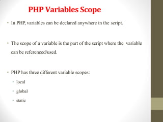 PHP Variables Scope
• In PHP, variables can be declared anywhere in the script.
• The scope of a variable is the part of the script where the variable
can be referenced/used.
• PHP has three different variable scopes:
• local
• global
• static
 