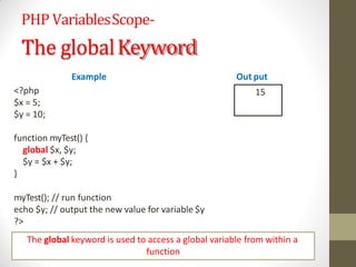 PHP VariablesScope-
The globalKeyword
Example
<?php
$x = 5;
$y = 10;
function myTest() {
global $x, $y;
$y = $x + $y;
}
myTest(); // run function
echo $y; // output the new value for variable $y
?>
Out put
15
The global keyword is used to access a global variable from within a
function
 