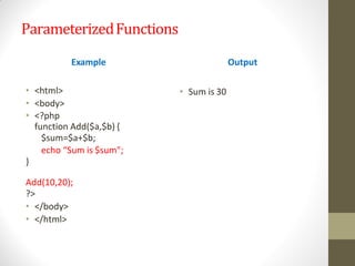 ParameterizedFunctions
• <html>
• <body>
• <?php
function Add($a,$b) {
$sum=$a+$b;
echo “Sum is $sum";
}
Add(10,20);
?>
• </body>
• </html>
Example Output
• Sum is 30
 