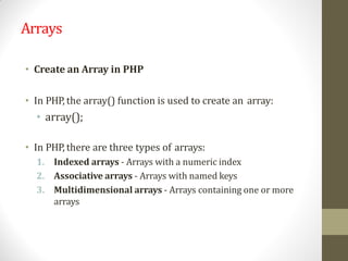 Arrays
• Create an Array in PHP
• In PHP, the array() function is used to create an array:
• array();
• In PHP, there are three types of arrays:
1. Indexed arrays - Arrays with a numeric index
2. Associative arrays - Arrays with named keys
3. Multidimensional arrays - Arrays containing one or more
arrays
 