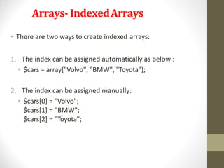Arrays- IndexedArrays
• There are two ways to create indexed arrays:
1. The index can be assigned automatically as below :
• $cars = array("Volvo", "BMW", "Toyota");
2. The index can be assigned manually:
• $cars[0] = "Volvo";
$cars[1] = "BMW";
$cars[2] = "Toyota";
 