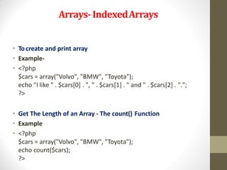 Arrays-IndexedArrays
• To create and print array
• Example-
• <?php
$cars = array("Volvo", "BMW", "Toyota");
echo "I like " . $cars[0] . ", " . $cars[1] . " and " . $cars[2] . ".";
?>
• Get The Length of an Array - The count() Function
• Example
• <?php
$cars = array("Volvo", "BMW", "Toyota");
echo count($cars);
?>
 