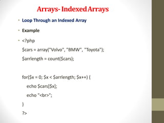 Arrays-IndexedArrays
• Loop Through an Indexed Array
• Example
• <?php
$cars = array("Volvo", "BMW", "Toyota");
$arrlength = count($cars);
for($x = 0; $x < $arrlength; $x++) {
echo $cars[$x];
echo "<br>";
}
?>
 