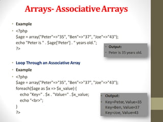 Arrays- AssociativeArrays
• Example
• <?php
$age = array("Peter"=>"35", "Ben"=>"37", "Joe"=>"43");
echo "Peter is " . $age['Peter'] . " years old.";
?>
• Loop Through an Associative Array
• Example
• <?php
$age = array("Peter"=>"35", "Ben"=>"37", "Joe"=>"43");
foreach($age as $x => $x_value) {
echo "Key=" . $x . "Value=" . $x_value;
echo "<br>";
}
?>
 