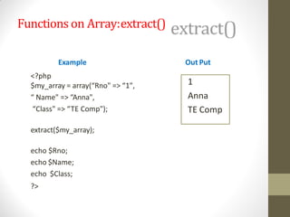 Functions on Array:extract()
Example
<?php
$my_array = array(“Rno" => “1",
“ Name" => “Anna",
“Class" => “TE Comp");
extract($my_array);
echo $Rno;
echo $Name;
echo $Class;
?>
Out Put
1
Anna
TE Comp
 