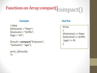 Functionson Array:compact()
Example
<?php
$firstname = "Peter";
$lastname = "Griffin";
$age = "41";
$result = compact("firstname",
"lastname", "age");
print_r($result);
?>
Out Put
Array
(
[firstname] => Peter
[lastname] => Griffin
[age] => 41
)
 