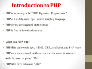 Introduction toPHP
• PHP is an acronym for "PHP: Hypertext Preprocessor"
• PHP is a widely-used, open source scripting language
• PHP scripts are executed on the server
• PHP is free to download and use
• What is a PHP File?
• PHP files can contain text, HTML, CSS, JavaScript, and PHP code
• PHP code are executed on the server, and the result is returned
to the browser as plain HTML
• PHP files have extension ".php"
 
